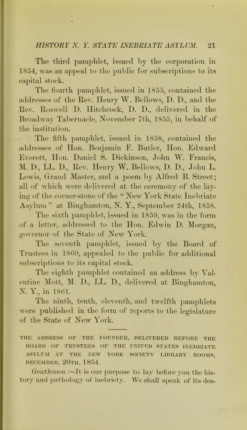 Tlie tliinl paiiiplilet, issued l)y the corporation in 1854, was an apj)eal to the public for sul)seriptioiis to its caj)ital stock. • The fourth painplilet, issued in 1855, contained the addresses of the Rev. Ileniy W. Bellows, D. D., and the Rev. Roswell I). Hitchcock, D. D., delivered in the Broadway Tahernacle, November 7th, 1855, in behalf of the institution. The fifth pamphlet, issued in 1858, contained the addresses of lion. Benjamin F. Butler, Hon. Edward Everett, Hon. Daniel S. Dickinson, John W. Francis, M. D., LL. D., Rev. Henry W. Bellows, D. D., John L. Lewis, Grand Master, and a poem by Alfred B. Street; all of which were delivered at the ceremony of the lay- ino; of the corner-stone of the “ New York State Inebriate Asylum” at Binghamton, N. Y., September 24th, 1858. The sixth pamphlet, issued in 1859, was in the form of a letter, addressed to the Hon. Edwin D. Morgan, governor of the State of New York. The seventh pamphlet, issued by the Board of Trustees in 18G0, appealed to the pul)lic for additional subscriptions to its ca^utal .stock. The eighth pamphlet contained an address by Val- entine IMott, M. D., LL. D., delivered at Binghamton, N. Y., in 1801. The ninth, tenth, eleventh, and twelfth pamphlets were jJublished in the form of reports to the legislature of the State of New York. THE ADDRESS OF THE FOUNDER, DELIVERED BEFORE THE BOARD OF TRUSTEES OF THE UNITED STATES INEBRIATE ASYLUM AT THE NEW YORK SOCIETY LIBRARY ROOMS, DECE.MBER, 20TH, 1854. GentEwMi .-—It is our ]»m-])ose to lay DJore you the his- tory and patlioloj^y of inebriety. IVe sliall s]ieak of its des-