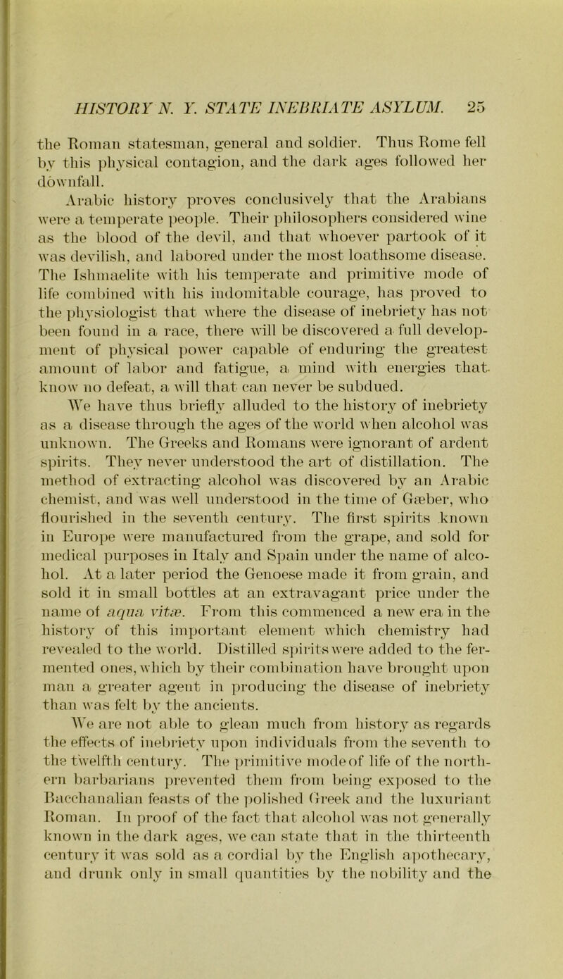 the Roman statesman, g:eneral and soldier. Tims Rome fell by this })hysical contagion, and the dark ages followed her downfall. Arabic history proves conclusively that the Arabians were a temperate ]ieople. Their philosophers considered wine as the blood of the devil, and that whoever partook of it was devilish, and labored under the most loathsome disease. The Ishmaelite with his temperate and primitive mode of life combined with his indomitable courage, has i)roved to the physiologist that where the disease of inebriety has not been found in a race, there will be discovered a full develop- ment of ])hysical power capable of enduring the greatest amount of labor and fatigue, a mind with energies that- know no defeat, a will that can never be subdued. We have thus briefl}’ alluded to the history of inebriety as a disease through the ages of the world when alcohol was unknown. The Greeks and Romans were ignorant of ardent spirits. They never understood the art of distillation. The method of extracting alcohol was discovered bv an Arabic chemist, and was well understood in the time of Gmber, who flourished in the seventh century. The first spirits known in Euroi)e were manufactured from the grape, and sold for medical purposes in Italy and S])ain under the name of alco- hol. At a later period the Genoese made it from grain, and sold it in small bottles at an extravagant price under the name of ar/zza vitie. From this commenced a new era in the history of this important element which chemistry had revealed to the world. Distilled s])ii-itswere added to the fer- mented ones, which l)y their combination have brought upon man a greater agent in ])rodiicing the disease of inebriety than was felt l>y the ancients. AVe are not able to glea.n much from history as regards the effects of inebriety ii]>on individuals from the seventh to the twelfth century. The primitive mode of life of the north- ern bai'bai-ians ])revented them from being ex])osed to the Racchanalian feasts of the ])olished Greek and the luxuriant Roman. In proof of the fact that alcolnd was not generally known in the dark ages, we can state that in the thirteenfh century it was sold as a. cordial by the English a])othecary, and drunk only in small quantities by the nobility and the