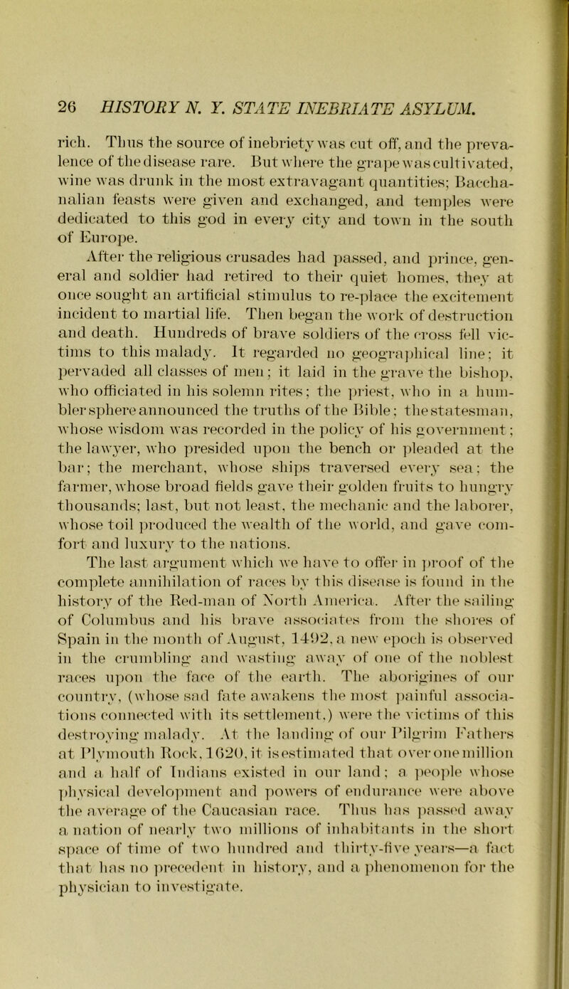 rich. Tims the source of ineV)riety was cut off, and the preva- lence of thedisease rare. But where the g'ra])e was cultivated, wine was drunk in the most extravagant quantities; Baccha- nalian feasts were given and exchanged, and temples were dedicated to this god in every city and town in the south of Europe. After the religious crusades had passed, and prince, gen- eral and soldier had retired to their quiet homes, they at once sought an artificial stimulus to re-place the excitement incident to martial life. Then began the work of destruction and death. Hundreds of brave soldiers of the c-ross fell vic- tims to this malady. It regarded no geogra])liical line; it pervaded all classes of men; it laid in the grave the bisho]). who officiated in his solemn rites ; the ])riest, who in a hum- bler sphere announced the truths of the Bible; thestatesman, whose wisdom was recorded in the policy of his government; the lawyer, who presided upon the bench or pleaded at the bar; the merchant, whose ships traversed every sea; the farmer, whose broad fields gave their golden fruits to hungry thousands; last, but not least, the mechanic and the laborer, whose toil ]u-oduced the wealth of the world, and gave com- fort and luxury to the nations. The last argument which we have to offer- in ]>roof of the complete annihilation of races by this disease is found in the history of the Bed-man of North America. After the sailing of Columbus and his brave associates from the shores of Spain in the month of August, ]41)2.a new epoch is observed in the crumbling and wasting away of one of the noblest races upon the face of the earth. The aborigines of our country, (whose sad fate awakens the mo.'^t ])ainful associa- tions connected with its settlement.) were tlie victiins of this destroying malady. At the landing of onr Bilgrim Fathers at Blymouth Bock, 1620,it isestimated that overonemillion aiid a half of Indians existed in our laud; a ]teo])le whose ])hysical develo])ment and ])owers of endui-ance were above the average of the Caucasian race. Thus has ])ass('d away a nation of nearly two millions of iidiabitants in the short space of time of two hundred and thii-ty-five year.s—a fact that has Tio ])i-ecedent in history, and a ])henomenon for the nhvsician to investigate.