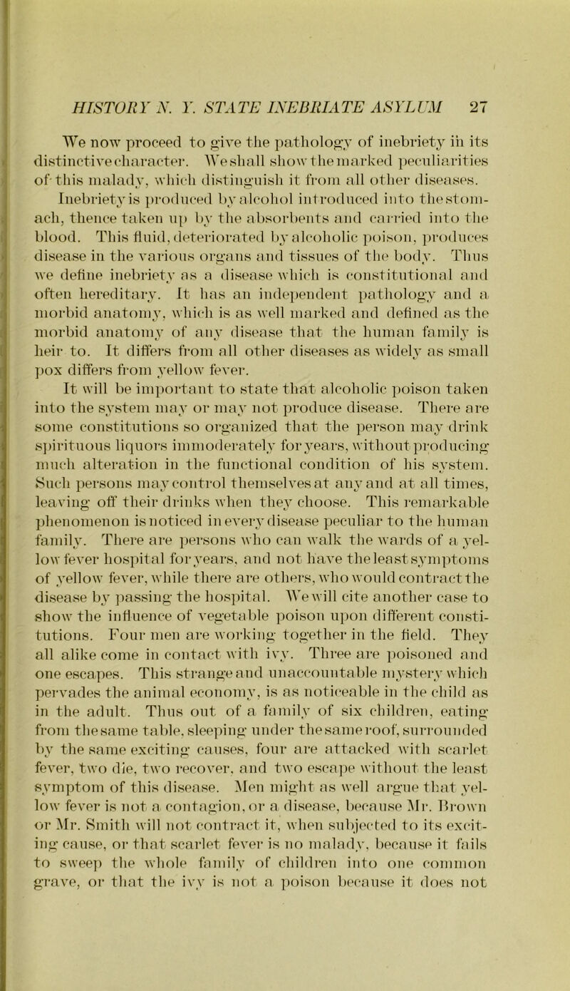 We now proceed to give the pathology of inebriety in its I distinctivecharactei'. AVesluill show theniarked peculiarities - of this malady, which distinguish it from all othei- diseases. Inebriety is pi'oduced by alcohol introduced into thestom- i ach, thence taken uj) by the absorbents and carried intcj the blood. This fluid, deteriorated by alcoholic poison, pi-oduces disease in the various organs and tissues of the body. Thus we define inebriety as a disease which is constitutional and often hereditary. It has an independent pathology and a, morbid anatomy, which is as well marked and defined as the morbid anatonpy of any disease that the human family is heir to. It differs from all other diseases as widely as small pox differs from yellow fever. It will be important to state that alcoholic poison taken info the system may or may not produce disease. There are some constitutions so organized that the person may drink s])iritnons liquors immoderately for years, without producing much alteration in the functional condition of his system. Such persons napy control themselves at any and at all times, leaving off their drinks when they choose. This remarkable phenomenon is noticed in eveiy disease peculiar to the human family. There are jjersons who can walk the wards of a yel- low fever hospital for years, and not have the least symptoms of yellow fever, while there are others, who would contract the disease by jiassing the hospital. We will cite another case to show the influence of vegetable poison upon different consti- tutions. Four men are working together in the field. They all alike come in contact with ivy. Three are poisoned and one escapes. This strange and unaccountable mystery which pei-vades the animal economy, is as noticeable in the child as in the adult. Thus out of a family of six children, eating from thesame table, sleeping under thesameroof, surrounded by the same exciting causes, four are attacked with scarlet fever, two die, two recover, and two esca])e without the least symptom of this disease. Men might as well argue that yel- low fever is not a contagion, or a disease, because Mr. Frown or Mr. Smith will not contract it, when subje(‘fed to its excit- ing cause, or that scarlet fever is no malady, because it fails to swee]) the whole family of children info one common gi-ave, or that the ivy is not a poison because it does not