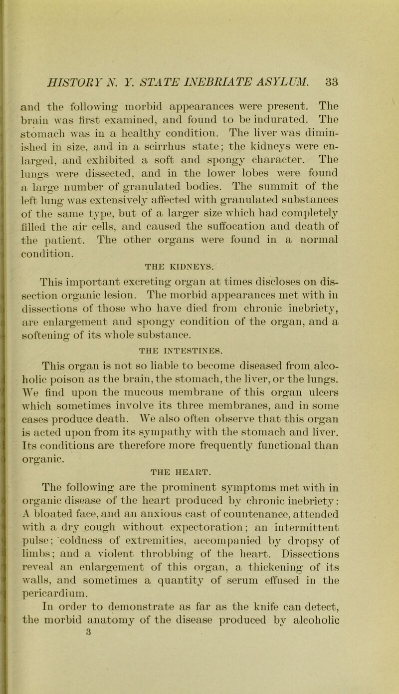 and the following- morbid appearances were present. The brain was first examined, and found to be indurated. The stomach Avas in a healthy condition. The liver was dimin- ished in size, and in a scirrhus state; the kidneys were en- larged, and exhibited a soft and spongy character. The Inngs were dissected, and in the lower lobes were found a large number of granulated bodies. The summit of the left lung was extensively affected with granulated substances of the same type, but of a larger size Avhich had completel}^ filled the air cells, and caused the suffocation and death of the patient. The other organs were found in a normal condition. THE KIDNEYS. This important excreting organ at times discloses on dis- section organic lesion. The morbid appearances met with in dissections of those who have died from chronic inebriety, are enlargement and spongy condition of the organ, and a softening of its whole substance. THE INTESTINES. This organ is not so liable to become diseased from alco- holic poison as the brain, the stomach, the liver, or the lungs. AAe find upon the mucous membrane of this organ ulcers which sometimes involve its three membranes, and in some cases produce death. AVe also often observe that this organ is acted uyion from its sympathy with the stomach and liver. Its conditions are therefore more frequently functional than organic. THE HEART. The following are the prominent symptoms met Avith in organic disease of the heart produced by chronic inebriety: A bloated face, and an anxious cast of countenance, attended Avith a dry cough without expectoration; an intermittent pulse; coldne.ss of extremities, accompanied by dropsy of limbs; and a A'iolent throbbing of the heart. Dissections reveal an enlargement of this organ, a thickening of its Avails, and sometimes a quantity of serum effused in the pericardium. In order to demonstrate as far as the knife can detect, the morbid anatomy of the disease ]Droduced by alcoholic 3
