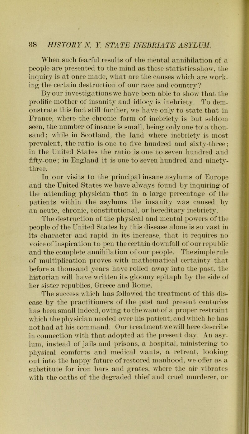 When such fearful results of the mental annihilation of a people are presented to the mind as these statistics show, the inquiry is at once made, what are the causes which are work- ing the certain destruction of oui- race and country? By our investigations we have been al)le to show that the prolific mother of insanity and idiocy is inebriety. To dem- onstrate this fact still further, we have onlv to state that in France, where the chronic form of inebriety is but seldom seen, the number of insane is small, being only one to' a thou- sand; while in Scotland, the land where inebriety is most prevalent, the ratio is one to five hundred and sixty-three; in the United States the ratio is one to seven hundred and fifty-one; in England it is one to seven hundred and ninety- three. In our visits to the principal insane asylums of Europe and the United States we have always found by inquiring of the attending physician that in a large percentage of the patients within the asylums the insanity was caused by an acute, chronic, constitutional, or hereditaiw inebriety. The destruction of the phj’sical and mental powei'S of the people of the United States by this disease alone is so vast in its character and ra]:>id in its increase, that it requires no voice of inspiration to pen the certain downfall of ourrepublic and the com]fiete annihilation of our peo])le. The sinq)le rule of multiplication proves with mathematical certainty that before a thousand years have rolled away into the past, the historian will have written its gloomy epita]fii by the side of her sister republics, Greece and Rome. The success which has followed the treatment of this dis- ease by the ])ractitionei’S of the past and ]U‘esent centuries has been small indeed, owing tothewantof a proper restraint which the physician needed over his ])atient, and which he has nothad at his command. Our treatment we will here describe in connection with that ado])ted at the ])resent day. An asy- lum, instead of jails and jaisons, a hos])ital, ministering to physical comforts and medical wants, a retreat, looking- out into the hap])y future of restored manhood, we offer as a substitute for iron bars and grates, where the air vibi-ates with the oaths of the degraded thief and cruel murderer, or