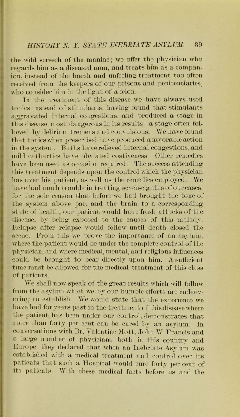 the wild screech of the maniac; we offer the physician who regards him as a diseased man, and treats him as a compan- ion-, instead of the harsh and unfeeling' treatment too often received from the keepers of oiir prisons and penitentiaries, Avho consider him in the light of a felon. In the treatment of this disease we have alwaj’S used tonics instead of stimulants, having found that stimulants aggravated internal congestions, and produced a stage in this disease most dangerous in its results; a stage often fol- lowed by delirium tremens and convulsions. AVe have found that tonics when prescribed have produced a favorable action in the system. Baths have relieved internal congestions, and mild cathartics have obviated costiveness. Other remedies have been used as occasion required. The success attending this treatment depends upon the control which the physician has over his patient, as well as the remedies employed. AA^e have had much trouble in treating seven-eighths of our cases, for the sole reason that before we had brought the tone of the system above par, and the brain to a corresponding- state of health, our patient would have fi-esli attacks of the disease, by being exposed to the causes of this malady. Relapse after relapse would follow until death closed the scene. From this we ])rove the importance of an asylum, where the patient would be under the conqdete control of the physician, and where medical, mental, and religious influences could be brought to bear directly upon him. A sufficient time must be allowed for the medical treatment of this class of patients. AA’e shall now speak of the great results which will follow from the asylum which we by our humble efforts are endeav- oring to establish. AAT would state that the experience we have had for years past in the treatment of this disease where the patient has been under our control, demonstrates that more than forty per cent can be cured by an asylum. In conversations with Dr. A alentiue Aloft, John AA . Francis and a. large number of physicians both in this country and Fui'ope, they declared that when an Inebriate Asylum was established with a medical treatment and control over its y)atients that such a Hospital would cure forty per cent of its ])atients. AAath these medical facts before us and the