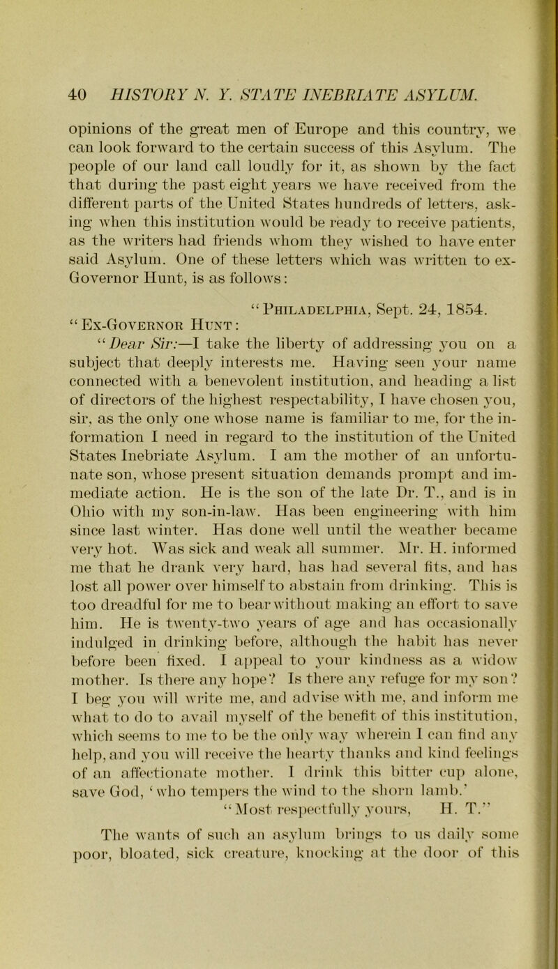 opinions of the great men of Europe and this country, we can look forward to the certain success of this Asylum. The people of our land call loudly for it, as shown by the fact that during the past eight years we have received from the different parts of the United States hundreds of letters, ask- ing when this institution would be ready to receive patients, as the writers had friends whom they wished to have enter said xVsyluni. One of these letters which was written to ex- Governor Hunt, is as follows: “Philadelphia, Sept. 24, 1854. “Ex-GoVEENOR Hunt: “Dear Sir:—I take the liberty of addressing you on a subject that deeply interests me. Having seen your name connected with a benevolent institution, and heading a list of directors of the highest respectability, I have chosen you, sir, as the only one whose name is familiar to me, for the in- formation I need in regard to the institution of the United States Inebriate Asylum. I am the mother of an unfortu- nate son, whose present situation demands prompt and im- mediate action. He is the son of the late Dr. T., and is in Ohio with my son-in-law. Has been engineering with him since last winter. Has done well until the weather became very hot. Was sick and weak all summer. ^Ir. H. informed me that he drank very hard, has had several fits, and has lost all power over himself to abstain fi‘om drinking. This is too dreadful for me to bear without making an effort to save him. He is twenty-two years of age and has occasionally indulged in drinking before, although the habit has never before been fixed. 1 appeal to your kindness as a widow mother. Is there any hope? Is there any refuge for my son ? I beg you will write me, and advise with me, and inform me what to do to avail myself of the benefit of this institution, which seems to me to be the only way Avhei-ein I can find any help, and you will receive the hearty thanks and kind feelings of an affectionate mother. 1 drink this bitter cu]) alone, save God, ‘ who temjiers the wind to the shorn lamb.’ “ Most respectfully yours, H. T.’’ The wants of such an asylum brings to us daily some ]ioor, bloated, sick creature, knocking at the door of this