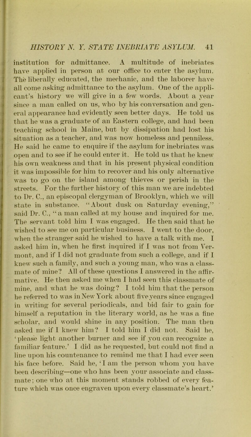 institution for admittance. A mnltitiide of inebriates 0 have applied in person at our office to enter the asylum, f The liberally educated, the mechanic, and the laborer have fj all come nsking admittance to the asylum. One of the appli- 3 cant’s hi.story we will give in a few words. About a year 1 since a man called on ns, who by his conversation and gen- ^ ernl appearance had evidently seen better days. He told us I that he was a graduate of an Eastern college, and had been j teaching school in Maine, but by dissipation had lost his d situation as a teacher, and was now homeless and penniless, j He said he came to enquire if the asylum for inebriates was open and to see if he could enter it. He told us that he knew his own weakness and that in his present physical condition it was impossible for him to recover and his only alternative was to go on the island among thieves or perish in the streets. For the further history of this man we are indebted to Dr. C., an episcopal clergyman of Brooklyn, which we rvill state in substance. “About dusk on Saturday evening,” said Dr. C., “a man called at my house and inquired for me. The servant told him I was engaged. He then said that he wished to see me on particular business. I went to the door, when the stranger said he wished to have a talk with me. I asked him in, when he first inquired if I was not from Ver- mont, and if I did not graduate from such a college, and if 1 knew such a family, and such a young man, who was a class- mate of mine? All of these questions I answered in the affir- mative. He then asked me when I had seen this classmate of mine, and what he was doing? I told him that the person he referred to was in New York about five years since engaged in writing for several periodicals, and bid fair to gain for himself a reputation in the literary world, as he was a fine scholar, and would shine in any position. The man then asked me if 1 knew him? I told him I did not. Said he, ‘ please light another buimer and see if you can recognize a familiar feature.’ I did as he requested, but could not find a line upon his countenance to remind me that I had ever seen his face before. Said he, ‘ I am the person whom you have been describing—one who has been vour associate and class- mate; one who at this moment stands rol>bed of every fea- ture which was once engraven upon every classmate’s heart.’