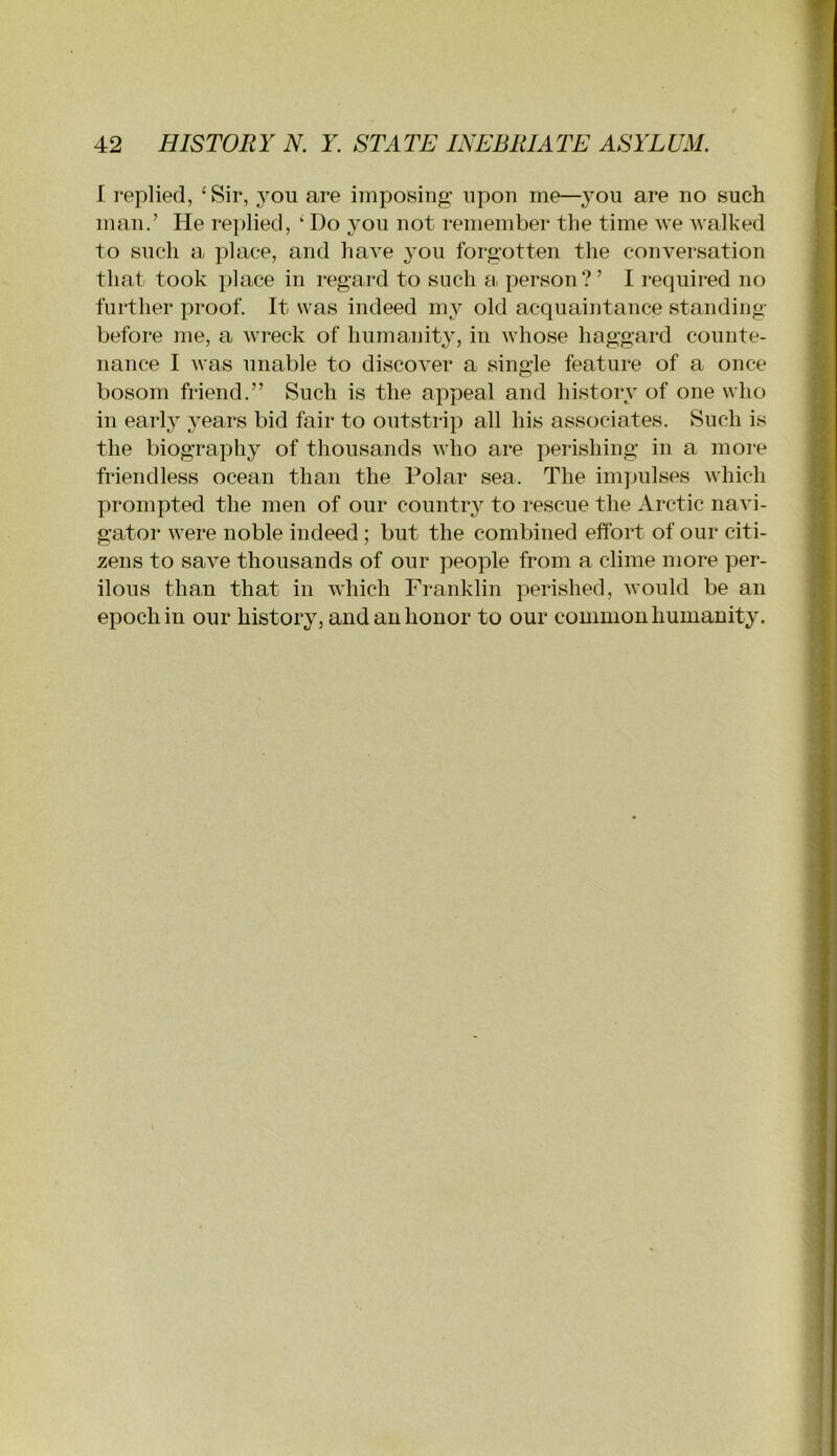I replied, ‘Sir, you are imposing- upon me—you are no such man.’ He rei)lied, ‘ Do you not remember the time we walked to such a place, and have you forgotten the conversation that took place in regard to such a person?’ I required no further proof. It was indeed my old acquaintance standing- before me, a wreck of humanity, in whose haggard counte- nance I was unable to discover a single feature of a once bosom friend.” Such is the appeal and history of one who in early years bid fair to outstrip all his associates. Such is the biography of thousands who are perishing in a more friendless ocean than the Polar sea. The impulses which prompted the men of our country to rescue the Arctic navi- gator were noble indeed ; but the combined effort of our citi- zens to save thousands of our people from a clime more per- ilous than that in which Franklin perished, Avould be an epoch in our history, and an honor to our common humanity.