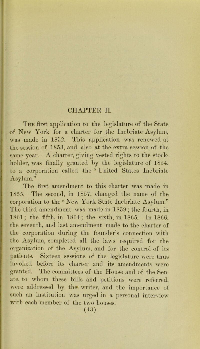 CHAPTER II. The first application to the legislature of the State of New York for a charter for the Inebriate Asylum, was made in 1852. This application was renewed at the session of 1853, and also at the extra session of the same year. A charter, giving vested rights to the stock- holder, was finally granted by the legislature of 1851, to a corporation called the “United States Inebriate Asylum.” The first amendment to this charter was made in 1855. The second, in 1857, changed the name of the corporation to the “New York State Inebriate Asylum.” The third amendment was made in 1859; the fourth, in 1861; the fifth, in 1864; the sixth, in 1865. In 1866, the seventh, and last amendment made to the charter of the corporation during the founder’s connection with the Asylum, completed all the laws required for the organization of the Asylum, and for the control of its patients. Sixteen sessions of the legislature were thus invoked before its charter and its amendments were granted. The committees of the House and of the Sen- ate, to whom these bills and petitions wei“e I’eferred, were addressed by tlie^ writer, and the imj^ortance of such an institution was urged in a personal interview with each member of the two houses.