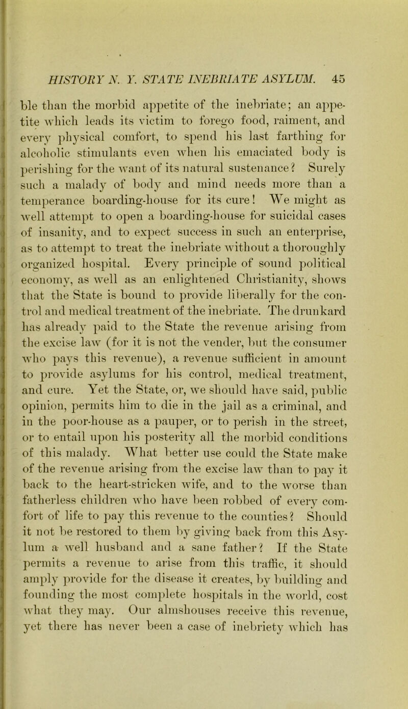 j ble than the morbid appetite of the inebriate; an appe- j tite which leads its victim to forego food, raiment, and i every i)h3^sical comfort, to spend his last farthing for j alcoliolic stimulants even when his emaciated body is j)erishing for the -want of its natural sustenance? Sni’ely such a malady of body and mind needs more than a temperance boardingdionse for its cure! We might as well attempt to open a boardingdionse for suicidal cases of insanity, and to expect success in such an enterprise, as to attempt to treat the inebriate Avithout a thoroughly organized hospital. Every j^rinciple of sound political economy, as well as an enlightened Christianity, shows that the State is bound to provide li'l)erally for the con- trol and medical treatment of the inebriate. The drunkard has already paid to the State the revenue arising from the excise law (for it is not the vender, but the consumer who pays this revenue), a revenue sufficient in amount to provide asylums for his control, medical treatment, and cure. Yet the State, or, we should have said, pulilic opinion, permits him to die in the jail as a criminal, and in the poor-house as a pauper, or to perish in the street, or to entail upon his posterity all the morbid conditions of this malady. What better use could the State make of the revenue arising from the excise law than to pay it back to the heart-stricken wife, and to the Avorse than fatherless children Avho have l)een robbed of eveiy com- fort of life to pay this revenue to the counties? Should it not be restored to them l>y giving back from this Asy- lum a- AA^ell husljand and a sane father? If the State permits a revenue to arise from this ti-affic, it should amply ]>roAdde for the disease it creates, l>y l)uilding and founding the most complete hospitals in the Avorld, cost Avhat they may. Our almshouses receive this revenue, yet there has never been a case of inebriety Avhich has