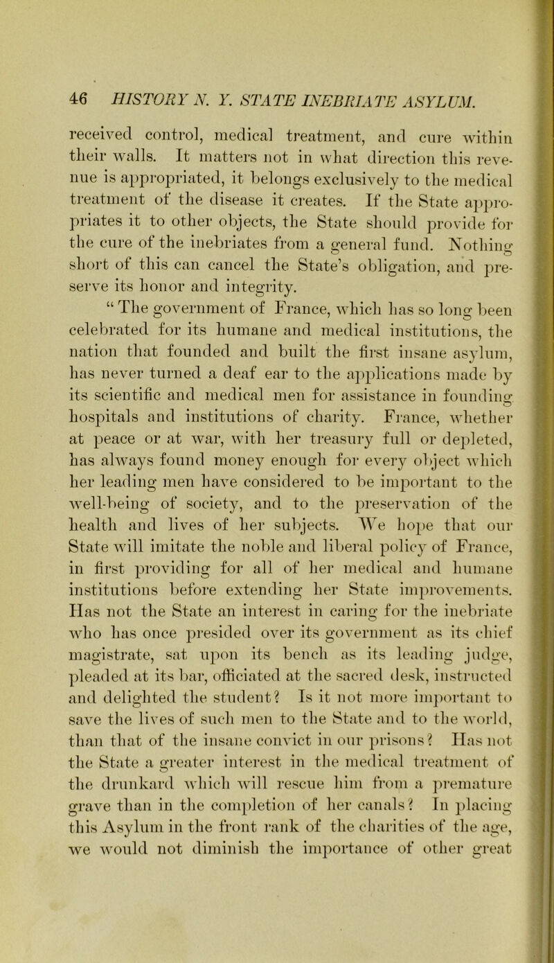 received control, medical treatment, and cure within their walls. It matters not in what direction this reve- nue is appropriated, it belongs exclusively to the medical treatment of the disease it creates. If the State ap])ro- priates it to other objects, the State should provide for the cure of the inebriates from a general fund. Nothing short of this can cancel the State’s oljligation, and pre- serve its honor and integrity. “ The government of France, which has so long l>een celebrated tor its humane and medical institutions, the nation that founded and built the first insane asylum, has never turned a deaf ear to the applications made by its scientific and medical men for assistance in founding hospitals and institutions of charity. France, whether at peace or at war, with her treasury full or dejdeted, has ahvays found money enough for every object Avhich her leading men have considered to be important to the well-being of society, and to the j^reservation of the health and lives of her subjects. We hope that our State will imitate the nolde and liberal policy of France, in first providing for all of her medical and humane institutions liefore extending her State improvements, lias not the State an interest in caring for the inebriate who has once presided over its government as its chief magistrate, sat upon its bench as its leading judge, pleaded at its l)ar, officiated at the sacred desk, instructed and delighted the student? Is it not more im])ortant to save tlie lives of such men to the State and to the M’orld, than that of the insane convict in our ])risons? Has not the State a o-reater interest in the medical treatment of O the drunkard Avhich will rescue him from a ])remature grave than in the conqdetion of her canals ? In j)lacing this Asylum in the front rank of the charities of the age, we would not diminish the importance of other great