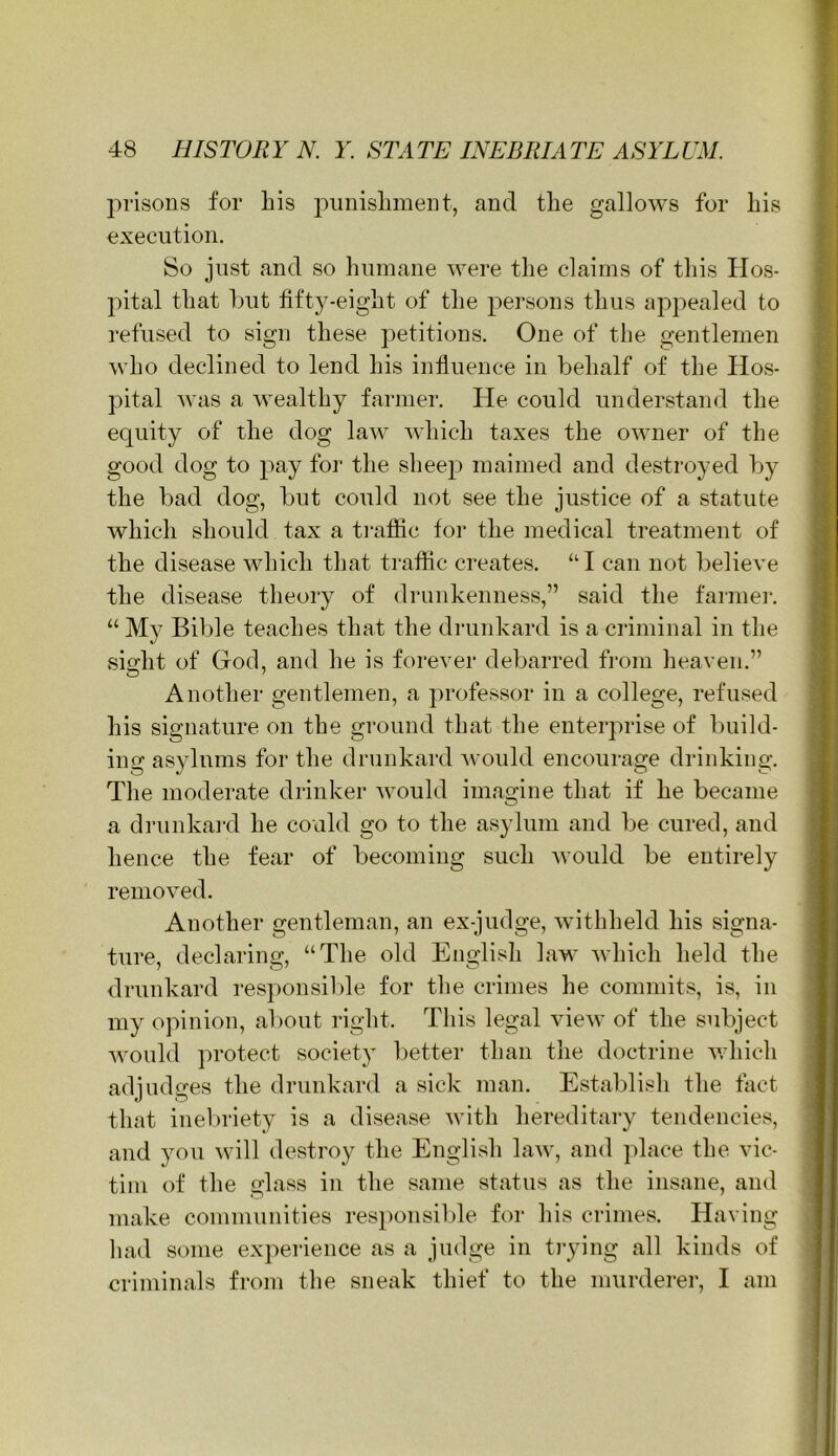 prisons for his punishment, and the gallows for his execution. So just and so humane were the claims of this Hos- pital that but tifty-eight of the persons thus appealed to refused to sign these petitions. One of the gentlemen who declined to lend his influence in behalf of the Hos- pital was a wealthy farmer. He could understand the equity of the dog law Avhich taxes the owner of the good dog to pay for the sheejA maimed and destroyed by the bad dog, but could not see the justice of a statute which should tax a traffic for the medical treatment of the disease which that traffic creates. “ I can not believe the disease theory of drunkenness,” said the faimei’. “ My Bible teaches that the drunkard is a criminal in the si^ht of God, and he is forever debarred from heaven.” Another gentlemen, a professor in a college, refused his signature on the ground that the enterprise of build- ing asylums for the drunkard Avould encourage drinking. The moderate drinker would imagine that if he became a dninkard he could go to the asylum and be cured, and hence the fear of becoming such Avould be entirely removed. Another gentleman, an ex-judge, withheld his signa- ture, declaring, “The old English law Avhich held the drunkard responsilde for the crimes he commits, is, in my opinion, about right. This legal view of the subject Avould protect society better than the doctrine Avhich adjudges the drunkard a sick man. Establish the fact that inel)riety is a disease with hereditary tendencies, and you will destroy the English law, and jdace the vic- tim of the glass in the same status as the insane, and make communities responsible for his crimes. Having liad some experience as a judge in tiying all kinds of criminals from tlie sneak thief to the murderei', I am