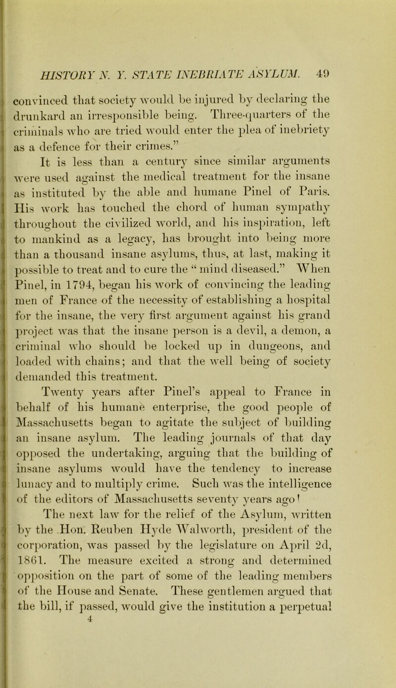 couviiiced tliat society M’oiild be injured by declaring the drunkard an irresponsible being. Threeapiarters ot the criiniuals who are tried would enter the plea of inebriety as a defence for their crimes.” It is less than a century since similar arguments were used amainst the medical treatment for the insane as instituted by the al)le and humane Pinel of Paris. His work has touched the chord of human sympathy throughout the ci\ ilized world, and his insj)iration, left to mankind as a legacy, has brought into being more than a thousand insane asylums, thus, at last, making it possible to treat and to cure the “ mind diseased.” When Pinel, in 1794, began his work of convincing the leading men of France of the necessity of establishing a hospital for the insane, the very first argument against his grand project ■was that the insane person is a devil, a demon, a criminal who should be locked up in dungeons, and loaded with chains; and that the well being of society demanded this treatment. Twenty years after Pinel’s appeal to France in behalf of his humane enterprise, the good j^eople of IMassachusetts began to agitate the subject of building an insane asylum. The leading journals of that day opposed the undertaking, arguing that the building of insane asylums would have the tendency to increase lunacy and to multiply crime. Such was the intelligence of the editors of Massachusetts seventy years ago' The next law for the relief of the Asylum, written by the .Hon. Reuben H)nle Walworth, pi-esident of the cor[)oration, was passed by the legislature on A])ril 2d, 1861. The measure excited a strong and determined opposition on the part of some of the leading members of the House and Senate. These gentlemen argued that the bill, if passed, would give the institution a perj^etual 4