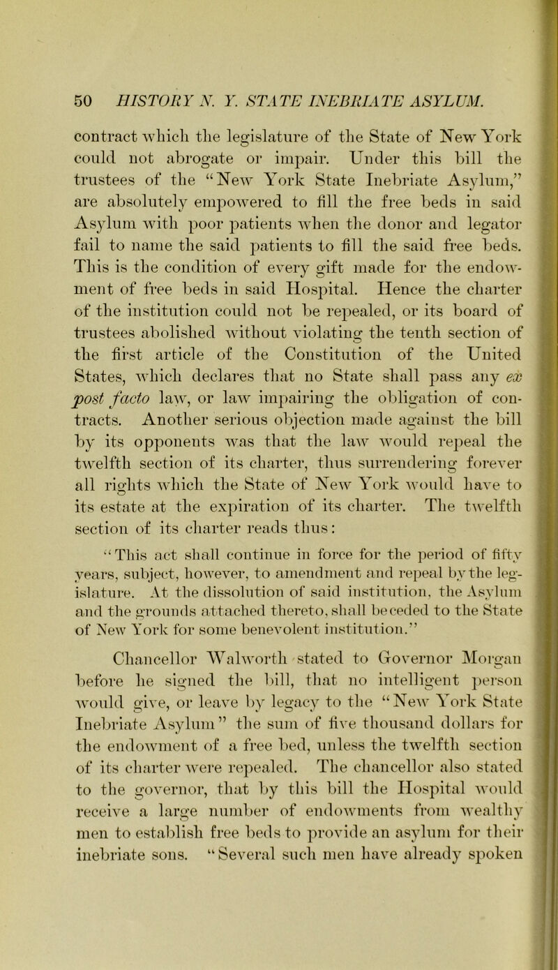contract which the legislature of the State of New York could not abrogate or impair. Under this bill the trustees of the “New York State Inebriate Asylum/’ are absolutely empowered to fill the free beds in said Asylum with poor patients Avhen the donor and legator fail to name the said patients to fill the said free beds. This is the condition of every gift made for the endow- ment of free beds in said Hospital. Hence the charter of tlie institution could not be repealed, or its board of trustees abolished without violating the tenth section of the first article of the Constitution of the United States, which declares that no State shall pass any ex post facto law, or law impairing the obligation of con- tracts. Another serious objection made against the bill by its opponents was that the law would repeal the twelfth section of its charter, thus surrendering forever all rights which the State of New York would have to its estate at the expiration of its charter. The twelfth section of its charter reads thus: ‘‘This act shall continue in force for the period of fifty years, subject, however, to amendment and repeal by the leg- islature. At the dissolution of said institution, the Asylum and the gTonnds attached thereto, shall beceded to the State of New York for some benevolent institution.” Chancellor AValworth stated to Governor Morgan before he signed the bill, that no intelligent ])erson would give, or leave by legacy to the “New York State Inebriate Asylum ” the sum of five thousand dollars for the endowment of a free bed, unless the twelfth section of its charter w'ere repealed. The chancellor also stated to the governor, that by this bill the Hospital would receive a large nund)er of endowmients from wealthy men to establish free beds to provide an asylum for their inebriate sons. “Several such men have already spoken
