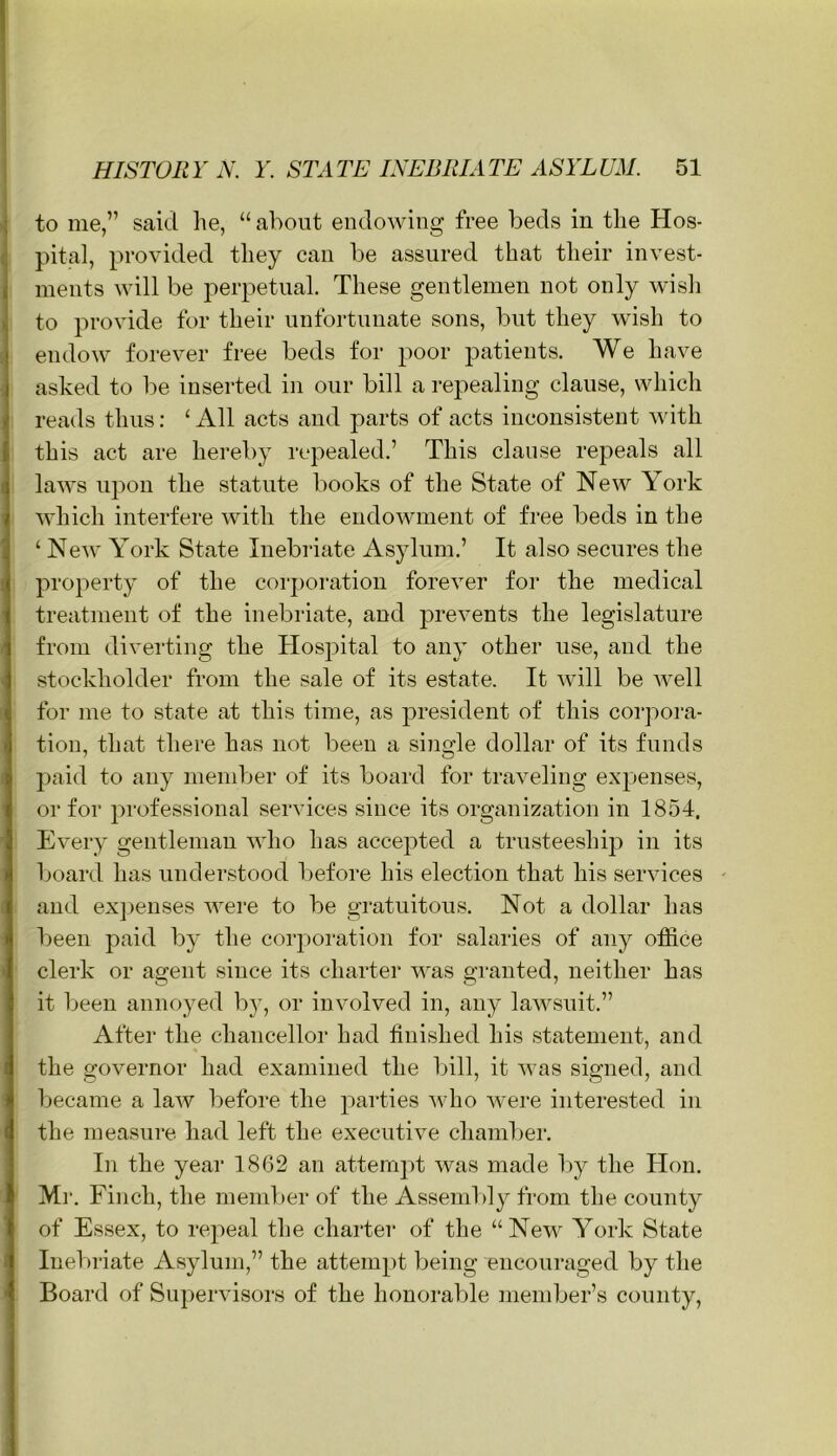 to me,” said he, “ about endowing free beds in the Hos- pital, provided they can be assured that their invest- ments will be perpetual. These gentlemen not only wish to provide for their unfortunate sons, but they wish to endow forever free beds for poor patients. We have asked to be inserted in our bill a repealing clause, which reads thus: ‘ All acts and parts of acts inconsistent with this act are hereby repealed.’ This clause repeals all laws upon the statute books of the State of New York which interfere with the endowment of free beds in the ‘ New York State Inebriate Asylum.’ It also secures the property of the corporation forever for the medical treatment of the inebriate, and prevents the legislature from diverting the Hospital to any other use, and the stockholder from the sale of its estate. It will be well for me to state at this time, as president of this corpora- tion, that there has not been a single dollar of its funds paid to any member of its board for traveling expenses, or for professional services since its organization in 1854, Every gentleman who has accepted a trusteeship in its board has understood l)efore his election that his services - and expenses were to be gratuitous. Not a dollar has l)een paid by the corporation for salaries of any office clerk or agent since its charter was granted, neither has it been annoyed by, or involved in, any lawsuit.” After the chancellor had finished his statement, and the governor had examined the bill, it was signed, and became a law before the parties who were interested in the measure had left the executive chamber. In the year 1862 an attempt was made l)y the Hon. Ml'. Finch, the member of the Assembly from the county of Essex, to repeal the charter of the “New York State Inebriate Asylum,” the attempt being encouraged by the Board of Supervisors of the honorable member’s county.