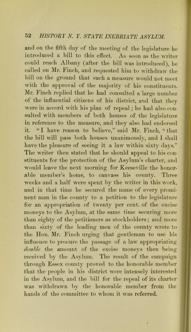 and on tlie fifth day of the meeting of the legislature he introduced a bill to this effect. As soon as the writer could reach Albany (after the bill was introduced), he called on Mr. Finch, and requested him to withdraw the bill on the ground that such a measure would not meet with the approval of the majority of his constituents. Mr. Finch replied that he had consulted a large number of the influential citizens of his distiict, and that they were in accord with his plan of repeal; he had also con- sulted with members of both houses of the legislature in reference to the measure, and they also had endorsed it. “ I have reason to believe,” said Mr. Finch, “ that the bill will pass both houses unanimously, and I shall have the pleasure of seeing it a law within sixt}^ days.” The writer then stated that he should appeal to his con- stituents for the protection of the Asylum’s chartei’, and M'ould leave the next morning for Keeseville the honor- aide membe]‘’s home, to canvass his county. Tliree weeks and a half were spent by the writer in this Avork, and in that time he secured the name of every promi- nent man in the county to a petition to the legislature for an aj^propriation of twenty per cent, of the excise moneys to the Asylum, at the same time securing more than eighty of the petitioners as stockholders; and more than sixty of the leading men of the county wi'ote to the Hon. Mr. Finch urging that gentleman to use his influence to ]'>rocure the passage of a lau' appro2'>riating douhle the amount of the excise moneys then being received by the Asylum. The result of the campaign through Essex county proved to the honorable member that the peojdo in his district were intensely interested in the Asylum, and the l)ill for the repeal of its charter was withdraAvn by the honoi'able member from the hands of the committee to whom it was referred.