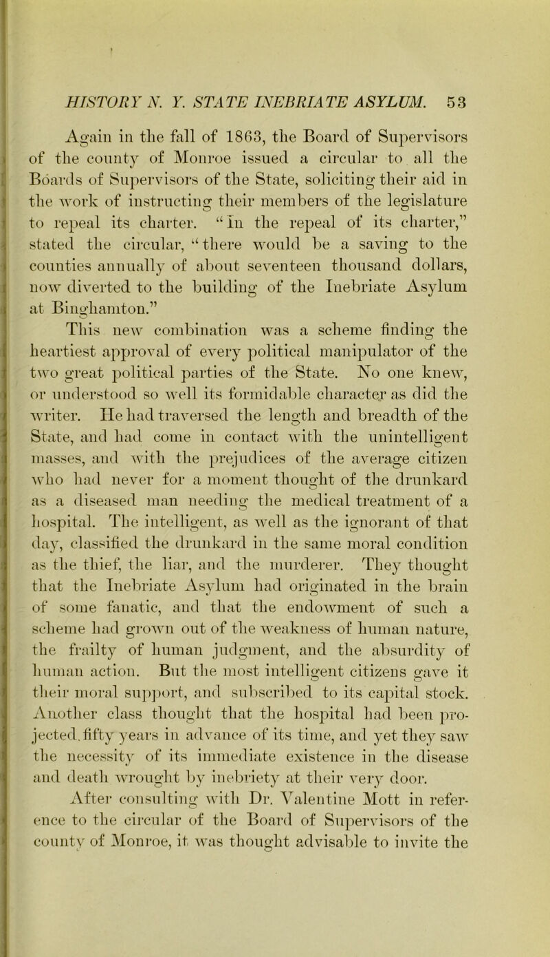 Again in tlie fixll of 1863, the Board of Supervisors of the county of IMonroe issued a circular to all the Boards of Siipei'visors of the State, soliciting their aid in the work of instructing their ineinkers of the legislature to repeal its charter. “In the repeal of its charter,” stated the circular, “ there would he a saving to the counties annually of about seventeen thousand dollars, now diverted to the building of the Inebriate Asylum at Binghamton.” This new combination was a scheme finding the heartiest approval of every jxolitical manipulator of the two great ])olitical parties of the State. No one knew, or understood so well its formidable character as did the writer. He had travei’sed the leno-th and breadth of the O State, and had come in contact with the unintelligent masses, and with the })rejudices of the average citizen who had never for a moment thought of the drunkard as a diseased man needing the medical treatment of a hospital. The intelligent, as well as the ignorant of that day, classified the drunkard in fhe same moral condition as the thief, the liar, and the murderer. They thought that the Inebilate Asylum had originated in the brain of some fanatic, and that the endowment of such a scheme had grown out of the weakness of human nature, the frailty of human judgment, and the absurdity of human action. But the most intellicrent citizens mive it O O tlieir moral sup])ort, and sulxscribed to its capital stock. Another class thought that the hos])ital had l)een pro- jected, fifty years in advance of its time, and yet they saw the necessity of its immediate existence in the disease and death -wrought by inebriety at their very door. Aftei‘ consulting with Dr. Valentine Mott in refer- ence to the circular of the Board of Supervisors of the county of Monroe, it was thought advisable to invite the