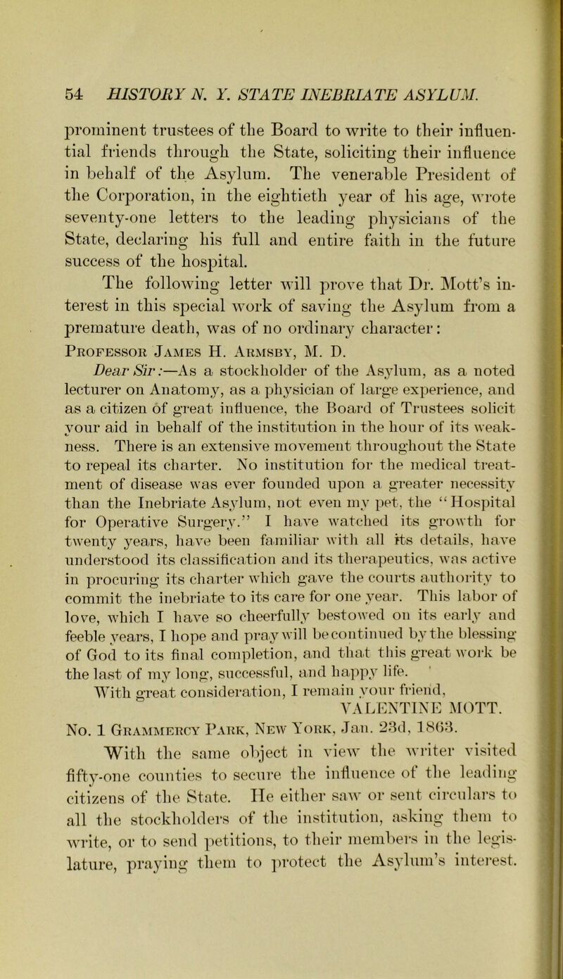 prominent trustees of tlie Board to write to their influen- tial friends through the State, soliciting their influence in behalf of the Asylum. The venei-able President of tlie Corporation, in the eightieth year of his age, wrote seventy-one letters to the leading physicians of the State, declaring his full and entire faith in the future success of the hospital. The following letter will prove that Dr. Mott’s in- terest in this special work of saving the Asylum from a premature death, was of no ordinary character: Professor James H. Armsby, M. D. Dear Sir:—As a stockholder of the Asylum, as a noted lecturer on Anatomy, as a physician of large experience, and as a citizen of great influence, the Board of Trustees solicit your aid in behalf of the institution in the hour of its weak- ness. There is an extensive movement throughout the State to repeal its charter. No institution for the medical treat- ment of disease was ever founded upon a, greater necessity than the Inebriate Asylum, not even my pet, the “Hospital for Operative Surgery.” I have watched its growth for twenty years, have been familiar with all its details, have understood its classification and its therapeutics, was active in procuring its charter which gave the courts authority to commit the inebriate to its care for one year. This labor of love, which I have so cheerfully bestowed on its early and feeble years, I hope and pray will be continued by the blessing of God to its final completion, and that this great woi*k be the last of 1113^ long, successful, and happ3' life. With great consideration, I remain vour friend, VALENTINE l\IOTT. No. 1 Grammercy Park, New York, Jan. 23d, 1(S()3. With the same object in view tlie Avriter visited flft3-one counties to secure tlie influence of tlie leading citizens of the State. He either saw or sent circulars to all the stockholders of the institution, asking them to write, or to send ]Aetitions, to their membei-s in the legis- lature, praying them to ]irotect the As3dum’s intei'est.