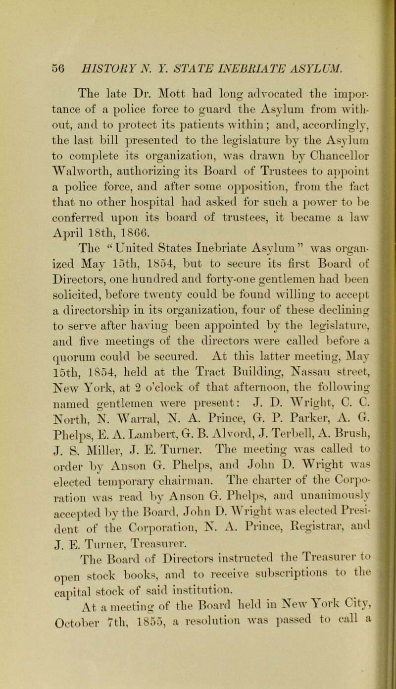 ( The late Dr. Mott had long advocated the impor- tance of a police force to guard the Asylum from with- out, and to protect its patients within ; and, accordingly, the last bill presented to the legislature by the Asylum to com])lete its organization, was drawn by Chancellor Walworth, authorizing its Board of Trustees to a])point a police force, and after some opposition, from the fact that no other hospital had asked for such a power to Ije conferred upon its board of trustees, it became a law April 18th, 1866. The “ United States Inebriate Asylum ” was organ- ized May 15th, 1854, but to secure its first Board of Directors, one hundred and forty-one gentlemen had been solicited, before twenty could be found willing to accept a directorship in its organization, four of these declining to serve after having been appointed by the legislature, and five meetino's of the directors were called l>efore a O quorum could be secured. At this latter meeting, May 15th, 1854, held at the Tract Building, Nassau street, New York, at 2 o’clock of that afternoon, the following named gentlemen were present; J. D. Wright, C. C. North, N. Warral, N. A. Prince, G. P. Parker, A. G. Phelps, E. A. Lambert, G. B. Alvord, J. Terl)ell, A. Brush, J. S. Miller, J. E. Turner. The meeting was called to order by Anson G. Phelps, and John D. Wright was elected temporary chairman. The charter of the Cor])o- ration was read l)y Anson G. Phelps, and unanimously acce])ted by the Board, John D. Wright was elected Presi- dent of the Corporation, N. A. Prince, Registrar, and J. E. Turner, Treasurer. The Board of Dii-ectoi‘s instructed the Treasurer to open stock Imoks, and to receive subscriptions to the capital stock of said institution. At a meeting of the B<'»ard held in New\ork Citj , Octolier 7th, 1855, a resolution w'as jiassed to call a