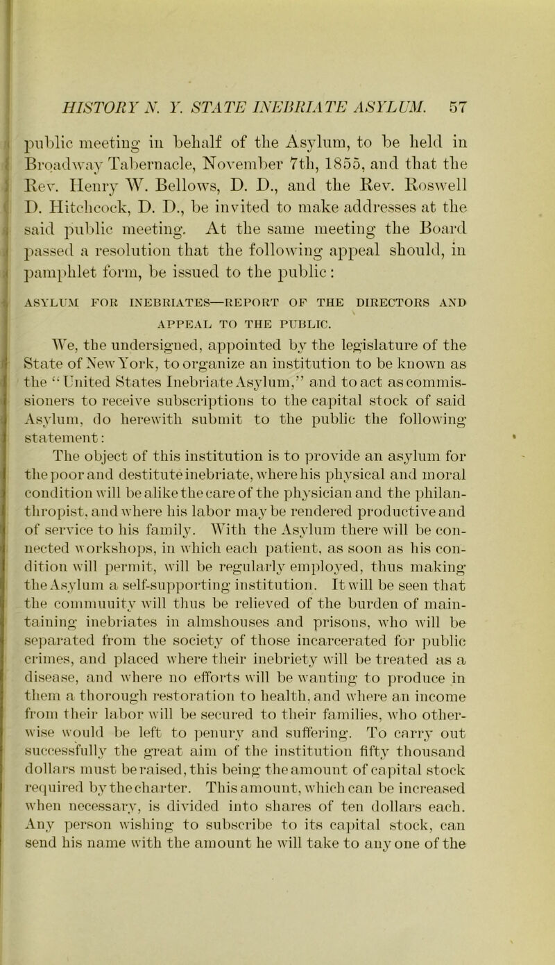 t piil)lic meetiug in l)elialf of the Asylum, to be held in ^ Broadway Tal)ernacle, November 7th, 1855, and that the 1 Rev. Henry W. Bellows, D. D., and the Rev, Roswell ( D. Hitchcock, D. D., be invited to make addresses at the ^ said piil)lic meeting. At the same meeting the Board .j passed a resolution that the following appeal should, in pam[)hlet form, be issued to the public: ASYLUM FOR INEBRIATES—REPORT OF THE DIRECTORS AND APPEAL TO THE PUBLIC. We, the undersigned, ap]3ointed by the legislature of the State of New York, to organize an institution to be known as the “United States Inebriate Asylum,” and to act as commis- sioners to receive subscriptions to the capital stock of said Asylum, do herewith submit to the public the following statement: The object of this institution is to provide an asylum for the poor and destitute inebriate, where his physical and moral condition will be alike the care of the physician and the philan- thropist, and where his labor maybe rendered productive and of service to his family. With the Asylum there will be con- nected workshops, in which each patient, as soon as his con- dition will permit, will be regularly emplo.yed, thus making the Asylum a self-supporting institution. It will be seen that the community will thus be relieved of the burden of main- taining inebriates in almshouses and prisons, who will be sejiarated from the society of those incarcerated foi‘ public crimes, and placed where their inebriety will be treated as a disease, and where no efforts will be wanting to produce in them a thorough restoration to health, and where an income fi'om their labor will be secured to their families, who other- wise would be left to ]ieuury and suffering. To cany out successfully the great aim of the institution fifty thousand dollars must be raised, this being the amount of capital stock required by thecharter. This amount, which can be increased when necessary, is divided into shares of ten dollars each. Any person wishing to subscrilie to its capital stock, can send his name with the amount he will take to anyone of the