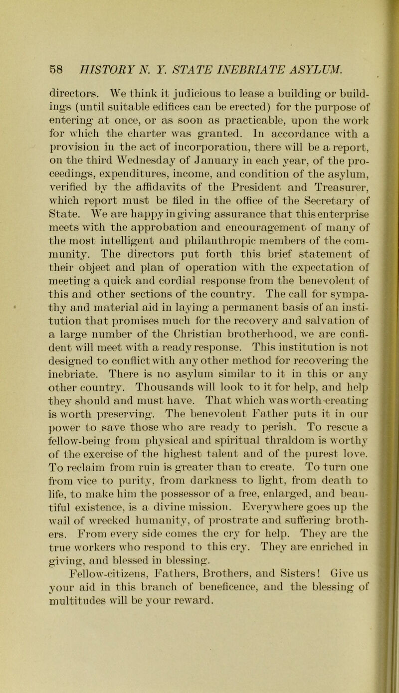 directors. We think it judicious to lease a building or build- ings (until suitable edifices can be erected) for the purpose of entering at once, or as soon as practicable, upon the work for which the charter was granted. In accordance with a provision in the act of incorporation, there will be a report, on the third Wednesday of January in each year, of the pro- ceedings, expenditures, income, and condition of the asylum, verified by the affidavits of the President and Treasurer, which report must be filed in the office of the Secretary of State. We are happy in giving assurance that this enterprise meets with the approbation and encouragement of many of / the most intelligent and philanthropic members of the com- b nmnity. The directors put forth this brief statement of their object and plan of operation with the expectation of U meeting a quick and cordial response from the benevolent of || this and other sections of the country. The call for sympa- thy and material aid in laying a permanent basis of an insti- q tution that promises much for the recovery and salvation of ij a large number of the Christian brotherhood, we are confi- dent will meet with a ready response. This institution is not designed to conflict with any other method for recovering the inebriate. There is no as^dum similar to it in this or ai^y other country. Thousands will look to it for help, and helj^ thej should and must have. Thah which was worth creating J is worth ])reserving. The benevolent Father puts it in our power to save those who are ready to perish. To rescue a t fellow-being from physical and spiritual thraldom is worthy v of the exercise of the highest talent and of the ]^urest love. To reclaim from ruin is greater than to create. To turn one : fi-om vice to purity, from darkness to light, from death to life, to make him tlie possessor of a free, enlarged, and beau- tiful existence, is a divine mission. Everywhere goes up the wail of wrecked humanity, of prostrate and suffering broth- ers. From every side conies the ci-y for help. They ai-e the true workers who respond to this cry. They are enriched in giving, and blessed in blessing. Fellow-citizens, Fathers, Brothei-s, and Sisters! Givens your aid in this branch of beneficence, and the blessing of multitudes will be your reward.