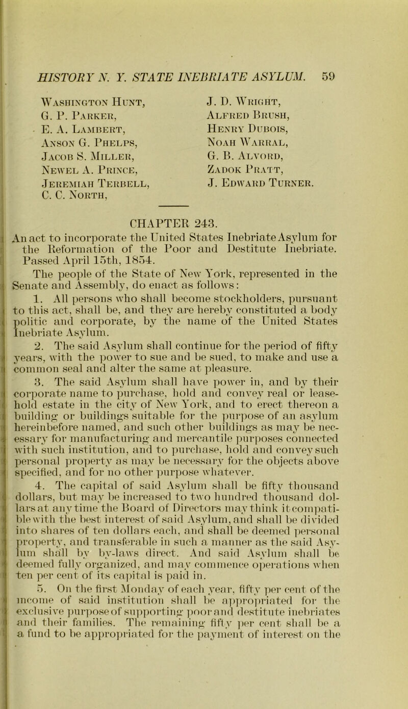 I I - E. A. Lambert, Washington Hunt, G. P. 1*AKKER, Anson G. Phelps, Jacob S. Miller, Newel A. Prince, Jeremiah Terbell C. C. North, J. D. AVright, Alfred Brush, Henry Dubois, Noah Warral, G. B. Alvord, Zadok Pratt, J. Edward Turner. I CHAPTER 243. I An act to incorporate the United States Inebriate Asylum for r the Ilefonnation of the Poor and Destitute Inebriate. Passed April 15th, 1854. The people of the State of New York, represented in the ■ Senate and Assembly, do enact as follows: 1. All persons who shall become stockholders, piirsnant to this act, shall be, and they are hereby constituted a body 1 politic and corporate, by the name of the United States J Inebriate Asylum. 2. The said Asylum shall continue for the period of fifty years, with the power to sue and be sued, to make and use a common seal and alter the same at pleasure. 3. The said Asylum shall have power in, and by their corporate name to purchase, hold and convey real or lease- • hold estate in the city of New York, and to erect thereon a buildino; or buildings suitable for the purjiose of an asylum ■ hereinbefore named, and such other buildiiio’s as may be nec- essary for manufacturino’ aiid mercantile jiurposes connected with such institution, and to purchase, hold and convey such personal jjroperty as may be necessary for the objects above I specified, and for no other ]uirpose whatevei’. 4. The capital of said Asylum shall be fifty thousand dollars, but may be increased to two bundled thousand dol- lars at anytime the Board of Directors may think itcompati- blewith the best interest of said Asylum, and shall be divided into shares of ten dollars each, and shall be deemed ])ersoiial propei'ty, and transferable in such a manner as the said Asy- lum shall by by-laws direct. And said Asylum shall lio deemed fully organized, and may commence ojierations when ten per cent of its cajiital is paid in. 5. On the first Monday of each year, fifty ]>er cent of the income of said institution shall be a])])ro])riated for the exclusive ])ur])Oseof sup|)orting jioorand destitute inebriates and their families. The rmnaining fifty ]>er cent shall lie a a fund to be approjiriated for the payment of interest on the