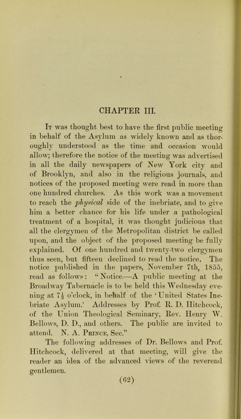 CHAPTER III. It was tlioiiglit best to have the first public meeting in behalf of the Asylum as widely known and as thor- oughly understood as the time and occasion would allow; therefore the notice of the meeting was advertised in all the daily newspapers of New York city and of Brooklyn, and also in the religious journals, and notices of the proposed meeting were read in more than one hundred churches. As this work was a movement to reach the ‘physical side of the inebriate, and to give him a better chance for his life under a pathological treatment of a hospital, it was thought judicious that all the clergymen of the Metropolitan district be called upon, and the object of the proposed meeting be fully explained. Of one hundred and twenty-two clergymen thus seen, but fifteen declined to read the notice. The notice published in the papers, Novend^er 'Ttli, 1855, read as follows; “Notice.—A public meeting at the Broadway Tabernacle is to be held this Wednesday eve- ning at 7^ o’clock, in l)ehalf of the ‘United States Ine- briate Asylum.’ Addresses by Prof. R. D. Hitchcock, of the Union Theological Seminary, Rev. Hemy W. Bellows, D. D., and others. The public are invited to attend. N. A. Prince, Sec.” The following addresses of Hi*. Bellows and Prof. Hitchcock, delivered at that meeting, will give the reader an idea of the advanced views of the reverend gentlemen.