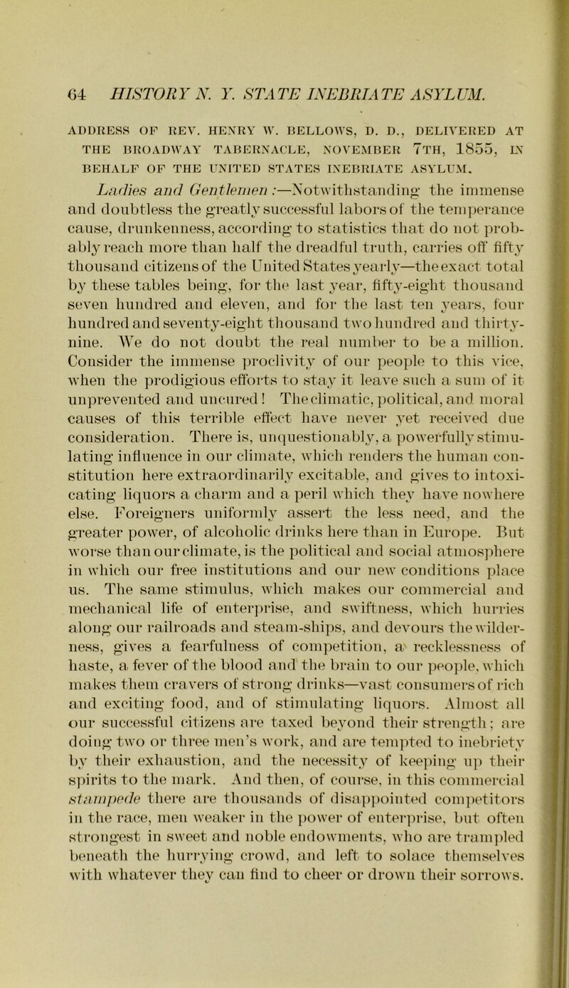 ADDRESS OF REV. HENRY W. DELLOWS, D. D., DELIVERED AT THE BROADWAY TABERNACLE, NOVEMBER TtH, 1855, LV BEHALF OF THE UNITED STATES INEBRIATE ASYLUM. Ladies and Gentlenien :—Notwitlistaiiding’ the inimense and doubtless the greatly successful labors of the temperance cause, drunkenness, according to statistics that do not prob- ably reach more than half the dreadful truth, carries off fifty thousand citizens of the United States 3’early—the exact total by these tables being, for the last year, fifty-eight thousand seven hundred and eleven, and for the last ten years, four hundred and seventy-eight thousand two hundred and thirty- nine. We do not doubt the real number to be a million. Consider the immense ])roclivity of our people to this vice, when the jirodigious efforts to stay it leave such a sum of it unprevented and uncnred! The climatic, political, and moral causes of this terrible effect have never yet received due consideration. There is, unquestionably, a powerfully stimu- lating influence in our climate, which renders the human con- stitution here extraordinarily excitable, and gives to intoxi- cating liquors a charm and a peril which they have nowhere else. Foreigners uniformly assert the less need, and the greater power, of alcoholic drinks here than in Europe. But worse than our climate, is the political and social atmosphere in which our free institutions and our new conditions place us. The same stimulus, which makes our commercial and meclianical life of enterjirise, and swiftness, which hurries along our railroads and steam-ships, and devours the wilder- ness, gives a fearfulness of competition, a recklessness of haste, a, fever of the blood and the brain to our people, which makes them era vers of strong drinks—vast consumers of rich and exciting food, and of stimulating liquors. Almost all our successful citizens are taxed beyond their strength; are doing two or three men’s work, and are tempted to inebriety by their exhaustion, and the necessity of kee])ing up their s))irits to the mark. And then, of course, in this commercial stampede there are thousands of disa])])ointed conqietitors in the race, men weaker in the ]>ower of enter]u-ise, but often strongest in sweet and noble endowments, who are tranqiled beneath the hurrying crowd, and left to solace themselves with whatever they can find to cheer or drown their sorrows.
