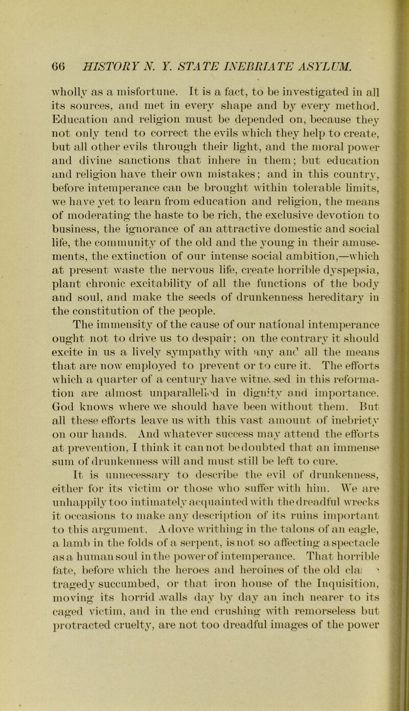 wliolh' aw a iiiisfortime. It is a fact, to be investigated in all its sources, and met in eveiy shape and by every method. Education and religion must be depended on, because they not only tend to correct the evils which they help to create, but all other evils through their light, and the moral power and divine sanctions that inhere in them; but education and religion have their own mistakes; and in this country, before intemperance can be brought within tolerable limits, we have yet to learn from education and religion, the means of moderating the haste to be rich, the exclusive devotion to business, the ignorance of an attractive domestic and social life, the community of the old and the \'oung in their amuse- ments, the extinction of our intense social ambition,—which at present waste the nervous life, create horrible dyspepsia, plant chronic excitability of all the functions of the body and soul, and make the seeds of drunkenness hei*editarv in the constitution of the people. The immensity of the cause of our national intemperance ought not to drive us to despair; on the contrary it should excite in us a lively sympathy with any and all the means that are now employed to prevent or to cure it. The efforts which a (luarter of a century have witnes sed in this reforma- tion are almost imparallellcd in dignity and importance. God knows where we should have been without them. But all these efforts leave us with this vast amount of inebriety on our hands. And whatever success may attend the efforts at prevention, I think it cannot bedonbted that an immense sum of drunkenness will and mnst still be left to cure. It is unnecessary to describe the evil of drunkenness, either for its victim or those who suffer with him. AVe are unha])] )ily too intimately ac(pmiiited with the dreadful wrecks it occasions to make any descri])tion of its ruins important to this argument. Adove writhing in the talons (^f an eagle, a lamb in the folds of a ser])ent, is not so affecting a s])ectacle as a human soul in the ])ower of intem])erance. That horrible fate, before which the heroes and heroines of the old cla: tragedy succumbed, or that iron hou.se of the Inquisition, moving its horrid .walls day by day an inch nearer to its cag(Ml victim, and in the end cru.shing with remor.sele.ss but protracted cruelty, are not too dreadful images of the power