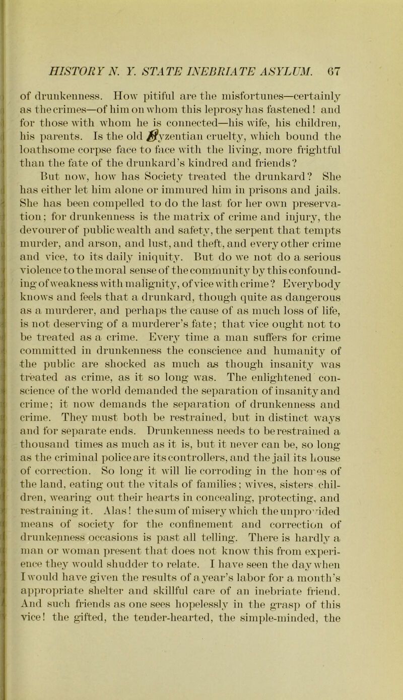 of dniukeiiness. How pitiful are the lui.sfortunes—certainly as tliecriiiies—of him on whom this leprosy has fastened! and for those with whom he is connected—his wife, his children, his parents. Is the old ^yzentian cruelty, which bound the loathsome corpse face to face with the living-, more frightful than the fate of the drunkard’s kindred and friends? Hut now, how has Society treated the drunkard? She has either let him alone or immured him in prisons and jails. She has been compelled to do the last for her own preserva- tion; for drunkenness is the matrix of crime and injury, the devourerof public wealth and safety, the serpent that tempts murder, and arson, and lust, and theft, and every other crime and vice, to its daily iniquity. But do we not do a serious violence to the moral sense of the communitj by this confound- ing of weakness with malignity, of vice with crime ? Everybody knows and feels that a druidvard, though quite as dangerous as a murderer, and perhaps the cause of as much loss of life, is not deserving of a murderer’s fate; that vice ought not to be treated as a crime. Every time a man suffers for crime committed in drunkenness the conscience and humanity of the ]iublic are shocked as much as though insanity was treated as crime, as it so long was. The enlightened con- science of the world demanded the separation of insanity and crime; it now demands the separation of drunkenness and crime. They must both be restrained, but in distinct ways and for separate ends. Drunkenness needs to be restrained a thousand times as much as it is, but it never can be, so long as the criminal police are its controllers, and the jail its house of correction. So long it will lie corroding in the homes of the land, eating out the vitals of families; wives, sisters chil- dren, wearing out their hearts in concealing, protecting, and restraining it. Alas! the sum of misei-y which the unpro’ uded means of society for the conhnement and correction of drunkejmess occasions is past all telling. There is hardly a man or woman present that does not know this from experi- ence they would shudder to relate. I ha ve seen the day when I would have given the results of a year’s labor for a month’s ap]>ro])riate shelter and skillful care of an inebriate fi-iend. And such friends as one sees ho])elessly in the gi*as]i of this vice! the gifted, the tender-hearted, the sinq)le-minded, the