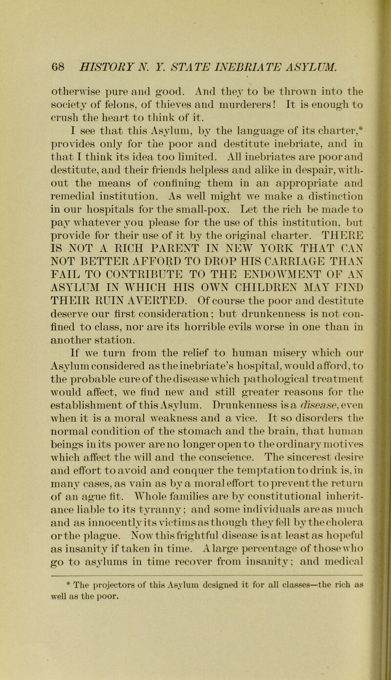 otherwise pure and good. And they to be thrown into the society of felons, of thieves and murderers! It is enough to crush the heart to tliink of it. I see that this Asylum, by the language of its charter,* ])rovides only for the poor and destitute inebriate, and in that I think its idea too limited. All inebriates are poor and destitute, and their friends helpless and alike in despair, with- out the means of confining them in an appropriate and remedial institution. As well might we make a distinction in our hospitals for the small-pox. Let the rich be made to pay whatever you please for the use of this institution, but provide for their use of it by the original charter. THERE IS N(3T A RICH PARENT IN NEW YORK THAT CAN NOT BETTER AFFORD TO DROP HIS CARRIAGE THAN FAIL TO CONTRIBUTE TO THE ENDOWMENT OF AN ASYLUM IN WHICH HIS OWN CHILDREN MAY FIND THEIR RUIN AVERTED. Of course the poor and destitute deserve our first consideration; but drunkenness is not con- fined to class, nor are its horrible evils worse in one than in another station. If we turn from the relief to human misery which our Asylum considered as the inebriate’s hospital, would afford, to the probable cure of the disease which ]iathological treatment would affect, we hud new and still greatei* reasons for the establishjuent of this Asylum. Drunkenness is a disease, even when it is a moral weakness and a vice. It so disorders the normal condition of the stomach and the brain, that human beings in its power are no longer open to the ordinary motives which affect the will and the conscience. The sincerest desire and effort to avoid and conquer the tenqffation to drink is, in many cases, as vain as by a mora l effort to prevent the retui-n of an ague fit. AVhole families are by coustitutional inherit- ance lialde to its tyranny; and some individuals areas much and as innocentlyits victims as though they fell bythecholera orthe plague. Now this frightful disease isat leastas ho])eful as insanity if taken in time. A large percentage of those who go to asylnms in time recover from insanity; and medical * Tlie ])rojectors of thiH Asylum designed it for all classes—the rich as well as the i)Oor.