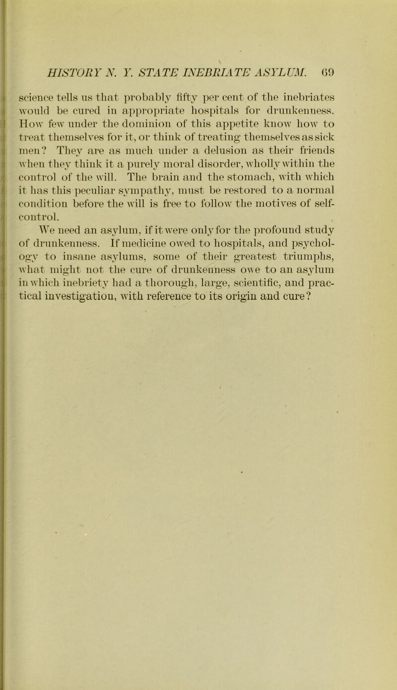 science tells us that jirobably fifty per cent of the inebriates would be cured in appropriate hospitals for drunkenness, blow few under the dominion of this appetite know how to treat themselves for it, or think of treating themselves as sick men? They are as much under a delusion as their friends when they think it a purely moral disorder, wholly within the 1 control of the will. The brain and the stomach, with which it has this peculiar sympathy, must be restored to a normal condition before the will is free to follow the motives of self- control. We need an asylum, if it were onl^ftor the profound study of drunkenuess. If medicine owed to hospitals, and psychol- ogy to insane asylums, some of their greatest triumphs, what might not the cure of drunkenness ov e to an asylum in which inebriety had a thorough, large, scientific, and prac- tical investigation, with reference to its origin and cure?