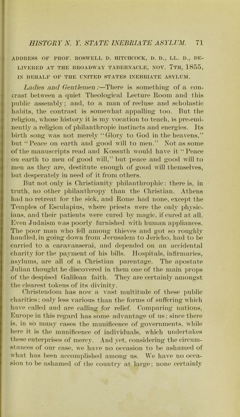 ADDRESS OF PROF. ROSWELL D. HITCHCOCK, D. D., LL. D., DE- LIVERED AT THE BROADWAY TABERNACI.E, NOV. 7tH, 1855, IN BEHALF OF THE FNITED STATES INEBRIATE ASYLUM. Ladies and Gentlemen :—Tliere is sometliing of a coii- I ci-ast between a quiet Theological Lecture Room and this public assembly; and, to a. man of recluse aud scholastic habits, the contrast is somewhat appalling too. But the religion, whose history it is my vocation to teach, is pre-emi- nently a religion of philanthropic instincts and energies. Its birth song was not merelv “Glorv to God in the heavens,” but “Peace on earth and good will to men.” Not as some of the manuscripts read and Kossuth would have it “ I’eace on earth to men of good will,” but peace and good will to men as they are, destitute enough of good Avill themselves, but desperately in need of it from others. But not only is Christianity philanthrophic: there is, in truth, no other ]3hilanthrop3^ than the Christian. Athens had no retreat for the sick, and Rome had none, except the Temples of Esciilapins, where julests were the only physic- ians, and their patients were cm*ed by magic, if cured at all. Even Judaism was poorly furnished with human appliances. The poor man who fell among thieves and got so roughly handled,in going down from Jerusalem to Jericho, had to be carried to a caravanserai, and depended on an accidental charity for the payment of his bills. Hospitals, infirmaries, asylums, are all of a Christian parentage. The apostate Jnliau thought he discovered in them one of the main piops of the despised Galilean faith. Thej'are certainly-amongst tlie clearest tokens of its divinity. Christendom has now a vast multitude of these ])ublic charities; only less various than the forms of suffering which have (‘ailed and are calling for relief. Comparing nations, Europe in this regard has some advantage of ns; since there is, in so many cases the munificence of governments, while here it is the munificence of individuals, which undertakes these enter])rises of mercy. And yet, considering the circum- stances of our case, we have no occasion to be ashamed of what has been acconqJished among ns. We have no occa- sion to be ashamed of the coiintiy at large; none certainly