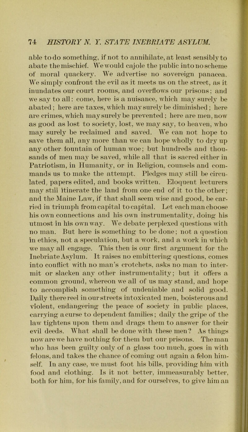 able to do something, if not to annihilate, at least sensibly to abate the mischief. We would cajole the })ub]ic into no scheme of moral qnackel•^^ We advertise no sovereign panacea. We simply confront the evil as it meets ns on the street, as it inundates our court rooms, and overflows our prisons; and we say to all: come, here is a nuisance, which may surely be abated; here are taxes, which may surely be diminished; here are crimes, which may surely be prevented; hei-e are men, now as good as lost to society, lost, we may saj’, to heaven, who may surely be reclaimed and saved. We can not hope to save them all, any more than we can hope wholly to dry up any other fountain of human woe; but hundreds and thou- sands of men may be saved, while all that is sacred either in Patriotism, in Humanity, or in Religion, counsels and com- mands us to make the attempt. Pledges may still be circu- lated, papers edited, and books written. Elo(]uent lecturers may still itinerate the land from one end of it to the other; and the Maine Law, if that shall seem wise and good, be car- ried in triumph from capital to capital. Let each man choose his own connections and his own instrumentality, doing his utmost in his own way. We debate ]ier])lexed questions with no man. Rut here is something to be done; not a question in ethics, not a sjieculation, but a work, and a work in which Ave may all engage. This then is our first argument for the Inebriate Asylum. It raises no embittering questions, comes into conflict with no man’s crotchets, a.sks no man to inter- mit or slacken any other instrumentality; but it offers a common ground, whereon Ave all of us may stand, and ho]ie to accomplish something of undeniable and solid good. Daily there reel inourstreets intoxicated men, boisterousand violent, endangering the jieace of society in public places, carrying a curse to dejiendent families; daily the gripe of the law tightens upon them and drags them to ansAver for their evil deeds. What shall be done Avith these men? As things nowarcAve haA’'e nothing for them but our ]u-isons. The man AAdio has been guilty only of a glass too much, goes in Avith felons, and takes the chance of coming out again a felon him- self. In any case, Ave must foot his bills. ])roviding him AA’itli foAxl and clothing. Is it not better, immeasurably better, both for him, for his family, and for ourselves, to giA^e him an
