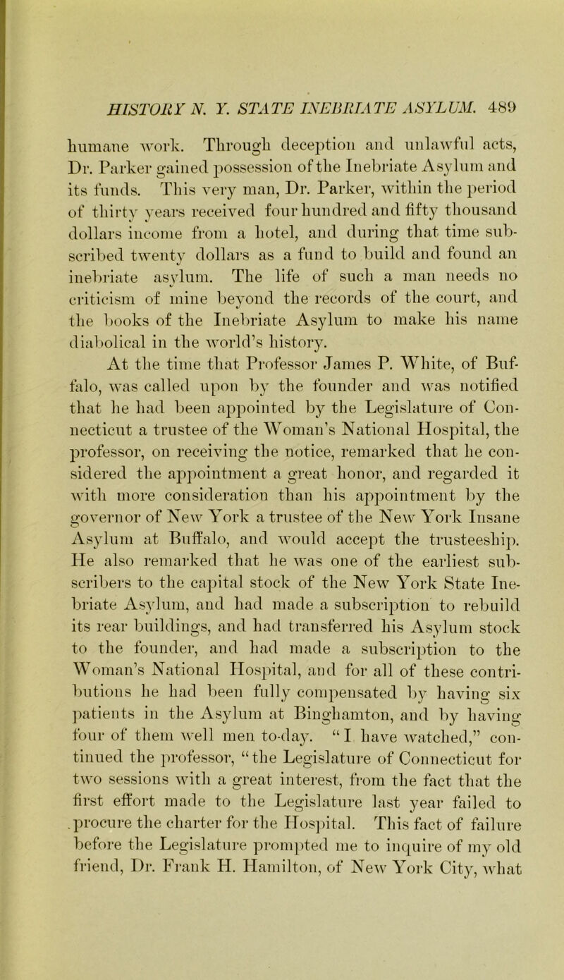 Immane work. Tlirougli deception and iinlawfnl acts, Dr. Parker gained possession of the Inebriate Asylum and its funds. This very man, Dr. Parker, within the i)eriod of thirty years received four hundred and fifty thousand dollars income from a hotel, and during that time sub- scribed twenty dollars as a fund to build and found an inebriate asylum. The life of such a man needs no criticism of mine beyond the records of the court, and the books of the Inebriate Asylum to make his name dial:>olical in the Avorld’s history. At the time that Professor James P. White, of Buf- falo, was called upon by the founder and was notified that he had been appointed b}^ the Legislature of Con- necticut a trustee of the Woman’s National Hospital, the professor, on receiving the notice, remarked that he con- sidered the ajipointment a great honor, and regarded it with more consideration than his aj^pointment by the governor of New York a trustee of the New York Insane Asylum at Buffalo, and would accept the trusteeship. He also remarked that he was one of the earliest sub- scribers to the capital stock of the New York State Ine- briate Asylum, and had made a subscription to rebuild its rear buildings, and had transferred his Asylum stock to the founder, and had made a subscription to the Woman’s National Hospital, and for all of these contri- Initions he had been fully compensated by having six jiatients in the Asylum at Binghamton, and by having four of them 'well men to-da}^ “ I have watched,” con- tinued the professor, “ the Legislature of Connecticut for two sessions with a great interest, from the fact that the first effort made to the Legislature last year failed to .procure the charter for the Hospital. This fact of failure before the Legislature prom|)ted me to inquire of my old friend. Dr. Frank H. Hamilton, of New York City, what