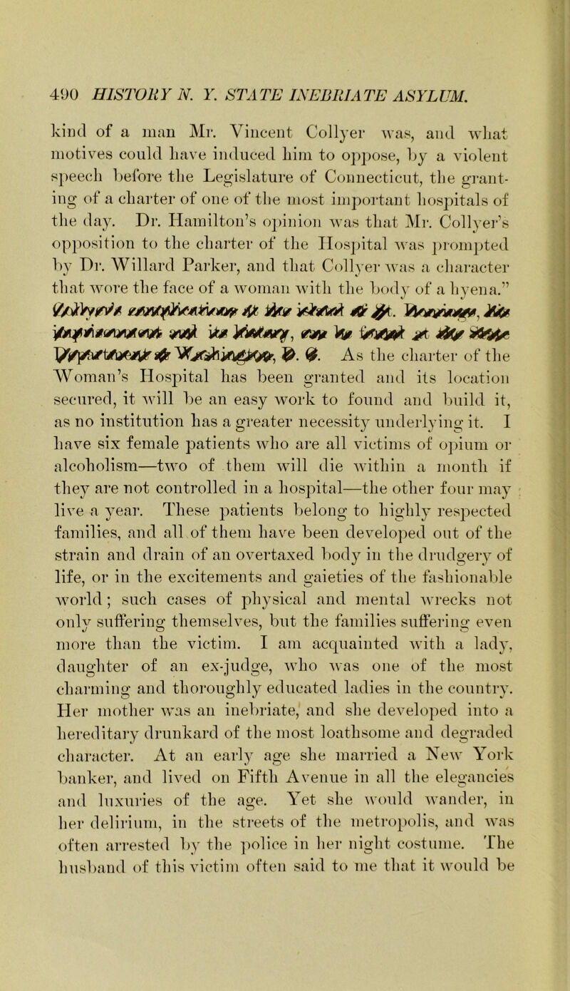 kiiul of a man Mr. Vincent Collyer was, and wliat motives could have induced him to op])Ose, hy a violent s}>eech before the Legislature of Connecticut, the grant- ing of a charter of one of the most important hos])itals of the day. Dr. Hamilton’s oi)inion was that Mr. Collyer’s opposition to the charter of tlie IIos])ital was ])i-ompted l)y Dr. Willard Parker, and that Collyer was a character that wore the face of a woman with the body of a hyena.” As the charter of the Woman’s Hospital has been granted and its location secured, it Avill be an easy work to found and build it, as no institution has a greater necessit} underlying it. I have six female patients who are all victims of o])ium or alcoholism—two of them will die within a month if they are not controlled in a hospital—the other four may live a year. These patients belong to highly respected families, and all of them have been developed out of the strain and drain of an overtaxed body in the drndgery of life, or in the excitements and gaieties of the fashionable Avorld ; such cases of physical and mental wrecks not only suffering themselves, but the families suffering even more than the victim. I am acquainted with a lady, daughter of an ex-judge, who Avas one of the most charming and thoroughly educated ladies in the country. Her mother was an inebriate,' and she developed into a hereditaiy drunkard of the most loathsome and degraded character. At an early age she married a New York banker, and lived on Fifth Avenue in all the eleo-ancies and luxuries of the age. Yet she would wander, in her delirium, in the streets of the metropolis, and was often arrested by the police in lier night costume. The husband of this victim often said to me that it would be