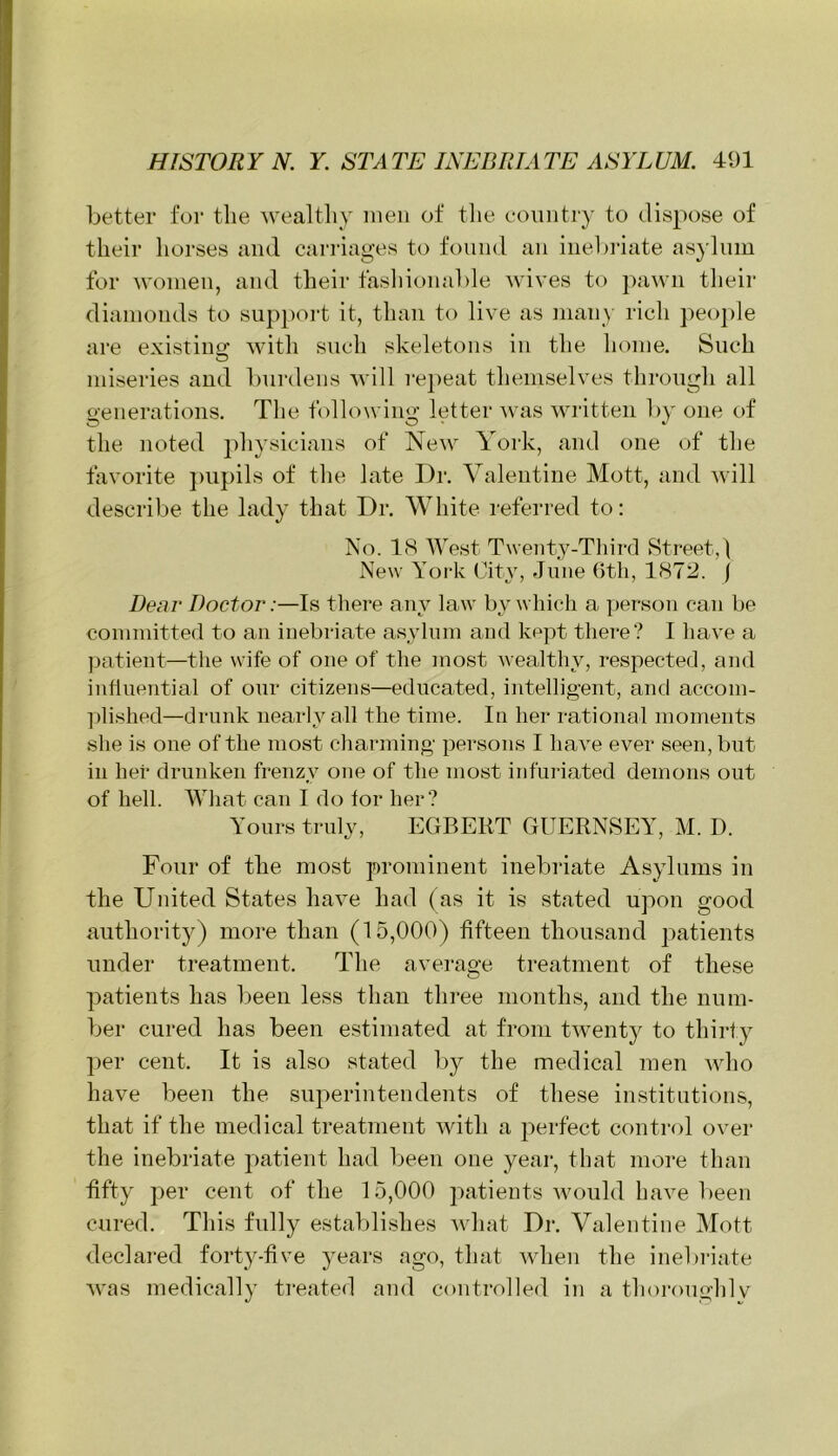 better for tlie wealthy men of tlie country to dispose of their horses and carriages to found an inel)i’iate as^dum for women, and their fasliionable Mdves to ])awn tlieir diamonds to sup2)oi-t it, than to live as man}- rich peo2)le are existius: with such skeletons in the home. Such miseries aud burdens will repeat themselves through all o-enerations. The foliowino; letter ^vas written by one of the noted physicians of New York, and one of the favorite ])upils of the late Dr. Valentine Mott, and will describe the lady that Dr. White referred to: No. 18 West Twenty-Third Street, ! New York City, June Gtli, 1872. j Dear Doctor:—Is there any law by which a |)erson can be committed to an inebriate asyhun and kept tliere? I have a ])atient—the wife of one of the most wealthy, respected, and influential of our citizens—educated, intelligent, and accom- plished—drunk nearly all the time. In her rational moments she is one of the most charming persons I have ever seen, but in her drunken frenzy one of the most infuriated demons out of hell. What can I do for her? Yours truly, EGBERT GUERNSEY, M. D. Four of the most prominent inebriate Asylums in the United States have had ( as it is stated upon good authority) more than (15,000) fifteen thousand patients under treatment. The average treatment of these patients has been less than three months, and the num- ber cured has been estimated at from twenty to thirty per cent. It is also stated by the medical men who have been the superintendents of these institutions, that if the medical treatment with a perfect control over the inebriate patient had been one year, that more than fifty per cent of the 15,000 patients would have been cured. This fully establishes what Dr. Valentine Mott declared forty-five years ago, that when the inebriate was medically treated and controlled in a thoroughlv