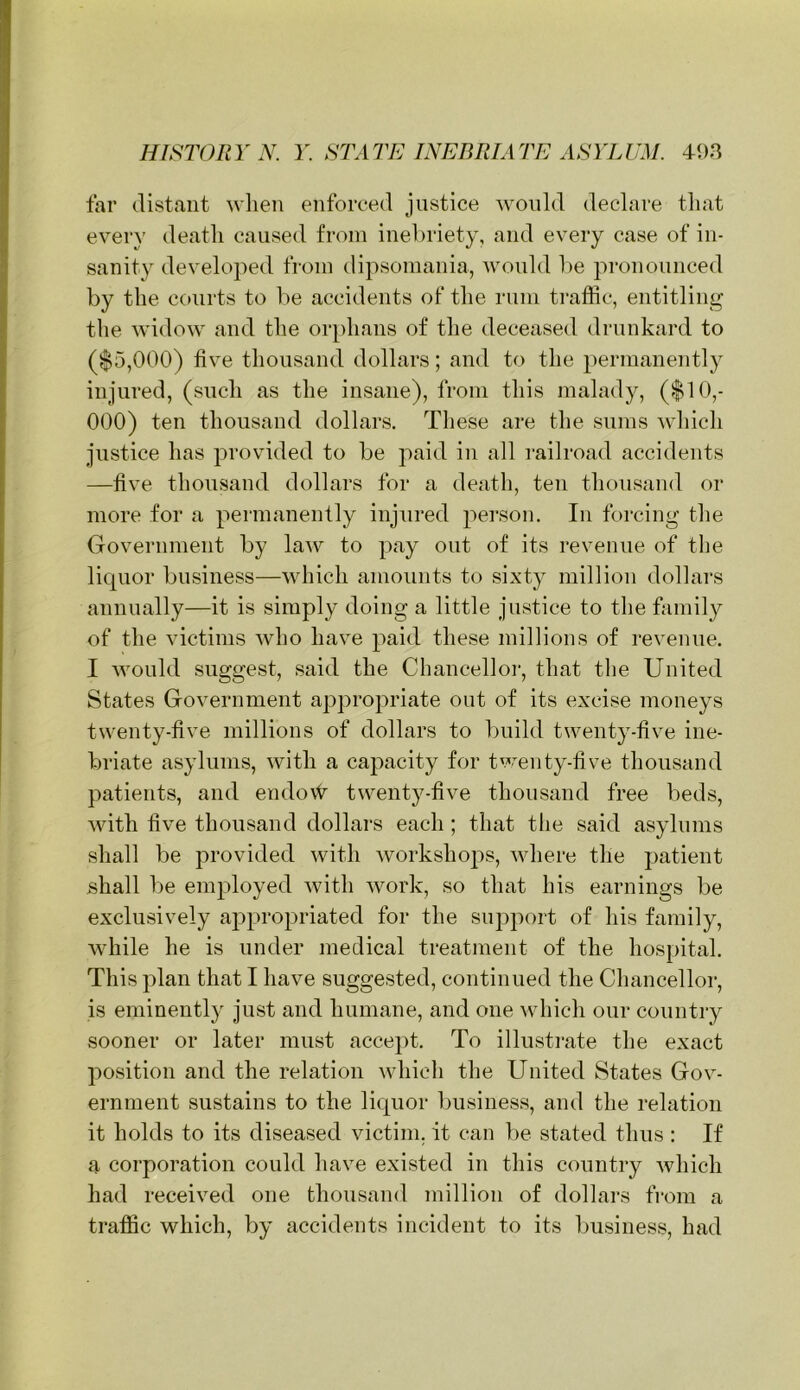 far distant wlien enforced justice would declare that every death caused from inel)riety, and every case of in- sanity developed from dipsomania, would he pronounced by the courts to he accidents of the rum traffic, entitling the widow and the or})hans of the deceased drunkard to ($5,000) five thousand dollars; and to the permanently injured, (such as the insane), from this malady, ($10,- 000) ten thousand dollars. These are the sums which Justice has provided to he paid in all railroad accidents —five thousand dollars for a death, ten thousand or more for a permanently injured person. In forcing the Government hy law to pay out of its revenue of the licpior business—which amounts to sixty million dollars annually—it is simply doing a little Justice to the family of the victims who have paid these millions of revenue. I would suggest, said the Chancelloi-, that the United States Government appropriate out of its excise moneys twenty-five millions of dollars to build twenty-five ine- briate asylums, with a capacity for twenty-five thousand patients, and endofi^ twenty-five thousand free beds, with five thousand dollars each ; that the said asylums shall be provided with workshops, where the ])atient shall be emjfioyed with work, so that his earnings be exclusively appropriated for the support of his family, while he is under medical treatment of the hos[)ital. This plan that I have suggested, continued the Chancellor, is eminently Just and humane, and one which our country sooner or later must accept. To illustrate the exact position and the relation which the United States Gov- ernment sustains to the licpior business, and the relation it holds to its diseased victim, it can be stated thus : If a corporation could have existed in this country which had received one thousand million of dollars from a traffic which, by accidents incident to its business, had