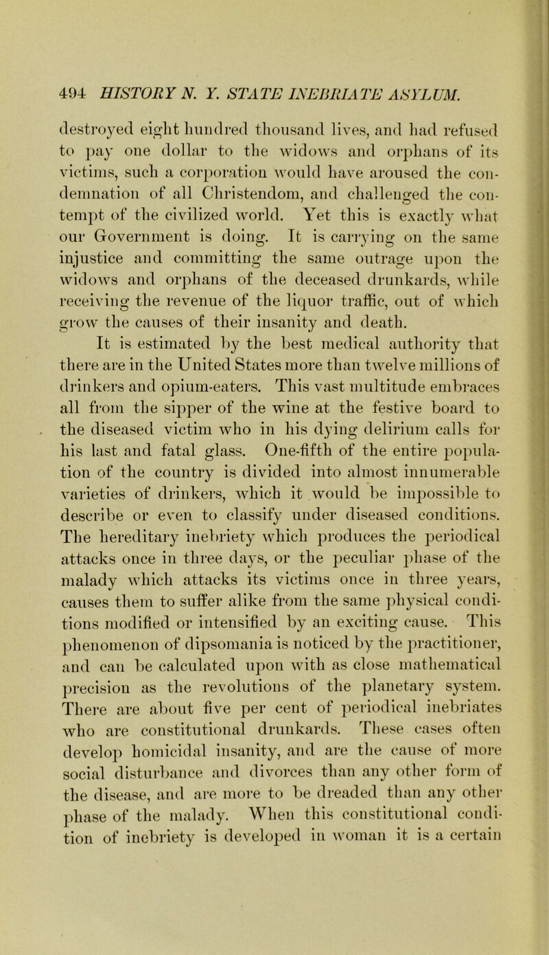 destroyed eiglit liiuidred tliousand lives, and had refused to ])ay one dollar to the widows and or])hans of its victims, such a corporation would have aroused the con- demnation of all Christendom, and challeno-ed the con- tempt of the civilized world. Yet this is exactly what our Government is doing. It is carrying on the same injustice and committing the same outrage upon the widows and orphans of the deceased drunkards, while receiving the revenue of the liquoi' traffic, out of which grow the causes of their insanity and death. It is estimated by the best medical authority that there are in the United States more than twelve millions of drinkers and opium-eaters. This vast multitude embraces all from the sipper of the wine at the festive board to the diseased victim who in his dying delirium calls for his last and fatal glass. One-tifth of the entire popula- tion of the country is divided into almost innumerable varieties of drinkers, which it would be impossible to describe or even to classify under diseased conditions. The hereditary inebriety which produces the periodical attacks once in three days, or the j:)eculiar phase of the malady which attacks its victims once in three years, causes them to suffer alike from the same jdiysical condi- tions modified or intensified by an exciting cause. This phenomenon of dipsomania is noticed by the practitioner, and can be calculated upon with as close mathematical precision as the revolutions of the jdanetary system. There are about five per cent of periodical inebriates who are constitutional drunkards. Tliese cases often develoji homicidal insanity, and are the cause of more social disturbance and divorces than any other form of the disease, and are more to be dreaded than any other phase of the malady. When this constitutional condi- tion of inebriety is developed in woman it is a certain