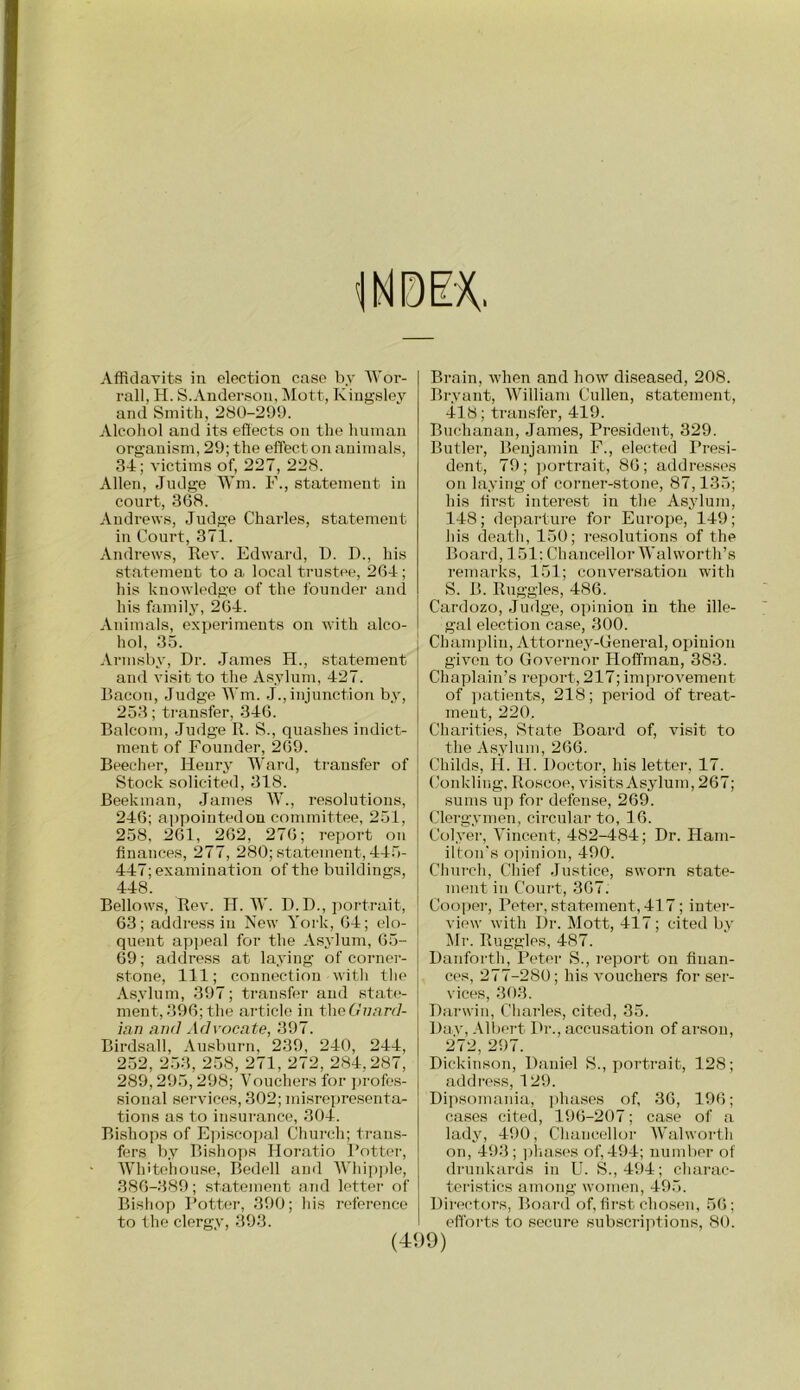 Affidavitf? in election case by Wor- rall, H. S. Anderson, Mott, Kingsley and Smith, 280-299. Alcoliol and its effects on the human organism, 29; the effbct on animals, 34; victims of, 227, 228. Allen, Judge Wm. F., statement in court, 3(58. Andrews, Judge Charles, statement in Court, 371. Andrews, Rev. Edward, I). I)., his statement to a local trustee, 264; his knowledge of the founder and his family, 264. Animals, experiments on with alco- hol, 35. Arnisby, Dr. James H., statement and visit to the Asylum, 427. Bacon, Judge Wm. J.,injunction by, 253; transfer, 346. Balcom, Judge II. S., quashes indict- ment of Founder, 269. Beecher, Henry Ward, transfer of Stock solicited, 318. Beekman, James W., resolutions, 246; appointed on committee, 251, 258, 261, 262, 276; i-eport on finances, 277, 280; statement, 445- 447; examination of the buildings, 448. Bellows, Rev. H. lY. D. D., ])ortrait, 63; address in New York, 64; elo- quent apiieal for the Asylum, 65- 69; address at laying of corner- stone, 111; couTiection with the Asylum, 397; transfer and state- ment, 396; the article in theGimnl- ian and Advocate, 397. Birdsall, Ausburn, 239, 240, 244, 252, 253, 258, 271, 272, 284,287, 289,295,298; Vouchers for profes- sional services, 302; misrepresenta- tions as to insurance, 304. Bishops of Ejnscopal Church; trans- fers by Bisho])s Horatio Rotter, Whitohouse, Bedell and AVhip])le, 386-389; statement and lettei- of Bishop Rottei-, 390; his reference to the clergy, 393. (4< Brain, when and how diseased, 208. Bryant, William Cullen, statement, 418; transfer, 419. Buchanan, James, President, 329. Butlei’, Benjamin F., elected Presi- dent, 79; ])ortrait, 86; addresses on laying of corner-stone, 87,135; his first interest in the Asylum, 148; departure for Europe, 149; his death, 150; resolutions of the Board, 151: Chancellor Walworth’s remarks, 151; conversation with S. B. Ruggles, 486. Cardozo, Judge, opinion in the ille- gal election case, 300. Chanqjlin, Attorney-General, opinion given to Governor Hoffman, 383. Chaplain’s report, 217; imi)rovement of ]iatients, 218; pei’iod of treat- ment, 220. Charities, State Board of, visit to the Asylum, 266. Childs, H. H. Doctor, his letter, 17. Conkling. Roscoe, visits Asylum, 267; sums up for defen.se, 269. Clergymen, circular to, 16. Colyer, Vincent, 482-484; Dr. Ham- ilton's o])inion, 490. Church, Chief Justice, sworn state- ment in Coui't, 367. Cooi>er, Peter, statement, 41 7; inter- view with Dr. Mott, 417; cited by Mr. Ruggles, 487. Danforth, Peter S., report on finan- ces, 277-280; his vouchers for ser- vices, 303. Darwin, Charles, cited, 35. Day, Alljci’t Dr., accusation of arson, 272, 297. Dickinson, Daniel S., portrait, 128; address, 129. Dipsomania, phases of, 36, 196; ca.ses cited, 19(5-207; case of a lady, 490, Chancellor Walwoi-th on, 493; ])hases of,494; number of drunkards in U. S., 494; charac- teristics among women, 495. Directors, Board of, first chosen, 5(5; efforts to secuj’e subscriptions, 80. )9)