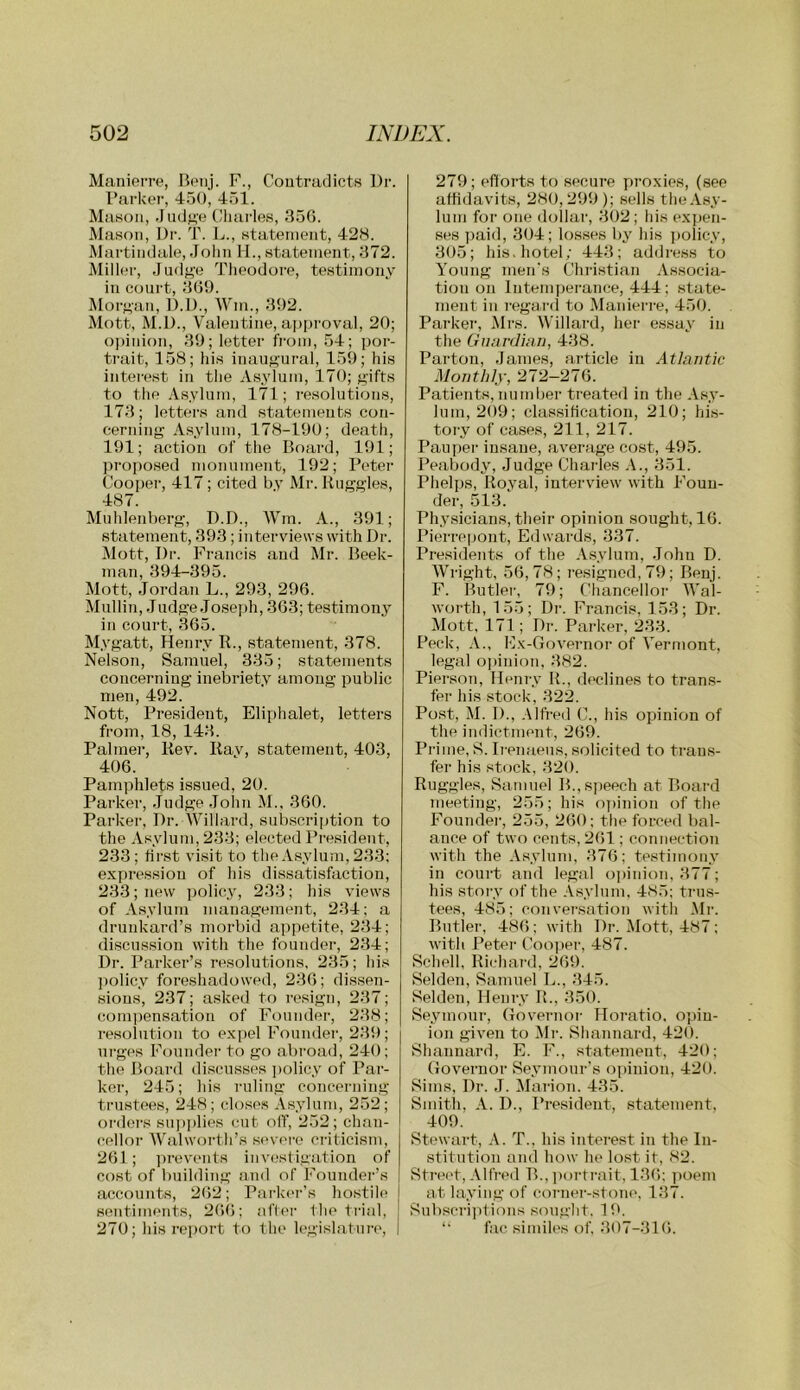 Manierre, Bpiij. F., Contradicts Dr. Darkei’, 450, 451. Mason, .Judn'e Cluudes, 850. Mason, Dr. T. L., statement, 428. Martindale, .rolin M., statement, 872. Miller, Judj>’e TJieodore, testimony in court, 809. Morj>an, D.D., M'm., 892. Mott, M.D., Valentine, a])proval, 20; o])inion, 89; letter fi'om, 54; j)or- ti’ait, 158; his inauf>'ural, 159; his interest in the Asylum, 170; gifts to the Asylum, 171; resolutions, 178; letters and statements con- cerning Asylum, 178-190; death, 191; action of the Board, 191; propo.sed monument, 192; Peter Cooper, 417; cited by Mr. Buggies, 487. Muhlenberg, D.D., IVm. A., 391; statement, 393; interviews with Dr. Mott, Dr. Fi-ancis and Mr. Beek- man, 894-395. Mott, Jordan L., 293, 290. Mullin, Judge Josei)h, 303; testimony in court, 305. Mygatt, Henry R., statement, 378. Nelson, Samuel, 335; statements concerning inebriety among public men, 492. Nott, President, Eliphalet, letters from, 18, 143. Palmer, Rev. Rav, statement, 403, 400. Pamphlets issued, 20. Parker, Judge Jolin M., 300. Parker, Dr. Willard, subscription to the Asylum, 233; elected President, 233; first visit to the Asylum, 233; expression of his dissatisfaction, 233; new policy, 233; his views of Asylum management, 234; a drunkard’s morbid appetite, 234; discussion with the founder, 234; Dr. Parker’s resolutions, 235; his jiolicy foreshadowed, 230; dissen- sions, 237; asked to resign, 237; comjiensation of Founder, 238; resolution to expel Founder, 239; ui-ges Foundei- to go abroad, 240; the Board discusses ])olicy of Par- ker, 245; his ruling concerning trustees, 248; doses Asylum, 252 ; oi'ders su])]ilies cut olT, 252; chan- cellor Walworth’s S('vere ci-iticism, 201; ])revents investigation of cost of building .and of Foimdei‘’s caccounts, 202; Parker’s hostile s(uitiments, 20(5; aff(>r 1 he trial, 270; his report to the legislature. 279; efiorts to secure proxies, (see affidavits, 280,299); sells the.Vsy- lum for one dollar, 302; his exjjen- ses ])aid, 304; losses by his policy, 305; his. hotel; 443; address to Young men's Chri.stian Associa- tion on Intern]jerance, 444; state- ment in T-ega.rd to Manierre, 450. Parker, Mrs. Willard, her essay in the Guardhm, 438. Parton, dames, article in Atlantic Monthly, 272-270. Patients, number treated in the A.sy- lum, 209; classification, 210; hi.s- tory of cases, 211, 217. Paupei insane, average cost, 495. Peabody, Judge Chailes .\., 351. Phelps, Royal, interview with Foun- der, 513.‘ Physicians, their opinion sought, 10. Pierreijont, Edwards, 337. Presidents of the A.sylum, John D. Wright, 50,78; resigned, 79; Benj. F. Butler, 79; Chancellor Wal- worth, 155; Dr. Francis, 153; Dr. Mott, 171 ; Dr. Parker, 233. Peck, A., Ex-Governor of Vermont, legal opinion, 382. Pierson, Henry R., declines to trans- fer his .stock, 322. Po.st, M. 1)., Alfred C., his opinion of the indictment, 209. Prime, 8. Ii-enaeus, solicited to trans- fer his stock. 320. Ruggles, Samuel B.,si)eech at Board Tiieeting, 255; his nyiinion of the Foundei', 255, 200; the forced bal- ance of two cents, 201; connection with the Asylum, 370; testimony in court and legal ojiinion, 377; his story of the Asylum. 485; trus- tees, 485; conversation with Mr. Butler, 480; with Dr. Mott, 487; with I’etei' Cooper, 487. Schell, Richai'd, 209. Selden, Samuel L., 345. Selden, Henry R., 350. Seymour, Governor Hoi-atio, opin- ion given to Mr. Shannard, 420. Shannard, E. F., statement, 420; Governor Seymour's opinion, 420. Sims, Dr. J. Marion. 435. Smith, A. 1)., President, statement, 409. Stewart, T.. his interest in the In- stitution and how he lost if, 82. Street, Alfred B., yuirfrait, 130; jioem at laying of corner-stone. 137. Subscriyifions sought, 19. “ fac similes of. 307-31(5.
