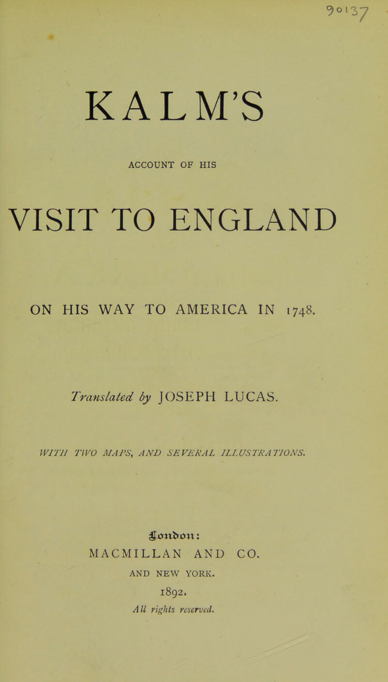 0*013-7 KALM’S ACCOUNT OF HIS VISIT TO ENGLAND ON HIS WAY TO AMERICA IN 1748. Translated by JOSEPH LUCAS. IVITll TWO AI A PS, AND SE VERA L ILLUSTRATIONS. gijubmt: MAC MILLAN AND CO. AND NEW YORK. 1892. All rights reserved.