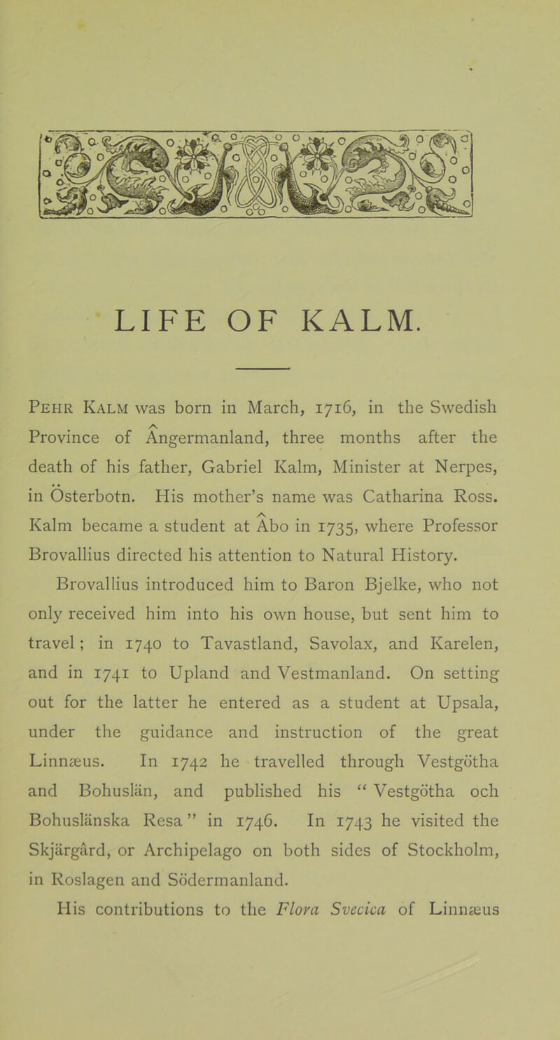 LIFE OF KALM. Pehr Kalm was born in March, 1716, in the Swedish A Province of Ångermanland, three months after the death of his father, Gabriel Kalm, Minister at Nerpes, in Österbotn. His mother’s name was Catharina Ross. /v Kalm became a student at Abo in 1735, where Professor Brovallius directed his attention to Natural History. Brovallius introduced him to Baron Bjelke, who not only received him into his own house, but sent him to travel; in 1740 to Tavastland, Savolax, and Karelen, and in 1741 to Upland and Vestmanland. On setting out for the latter he entered as a student at Upsala, under the guidance and instruction of the great Linnaeus. In 1742 he travelled through Vestgötha and Bohuslän, and published his “ Vestgötha och Bohuslänska Resa ” in 1746. In 1743 he visited the Skjärgård, or Archipelago on both sides of Stockholm, in Roslagen and Södermanland. His contributions to the Flora Svecica of Linnasus