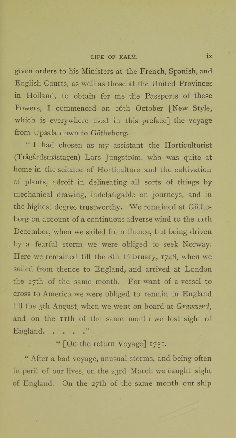 given orders to his Ministers at the French, Spanish, and English Courts, as well as those at the United Provinces in Holland, to obtain for me the Passports of these Powers, I commenced on iöth October [New Style, which is everywhere used in this preface] the voyage from Upsala down to Götheborg. “ I had chosen as my assistant the Horticulturist (Trägårdsmästaren) Lars Jungström, who was quite at home in the Science of Horticulture and the cultivation of plants, adroit in delineating all sorts of things by mechanical drawing, indefatigable on journeys, and in the highest degree trustworthy. We remained at Göthe- borg on account of a continuous adverse wind to the uth December, when we sailed from thence, but being driven by a fearful storm we were obliged to seek Norway. Here we remained till the 8th February, 1748, when we sailed from thence to England, and arrived at London the i7th of the same month. For want of a vessel to cross to America we were obliged to remain in England till the 5th August, when we went on board at Gravesend, and 011 the nth of the same month we lost sight of England ” “ [On the return Voyage] 1751. “ After a bad voyage, unusual storms, and being often in peril of our lives, on the 23rd March we caught sight of England. On the 27th of the same month our ship