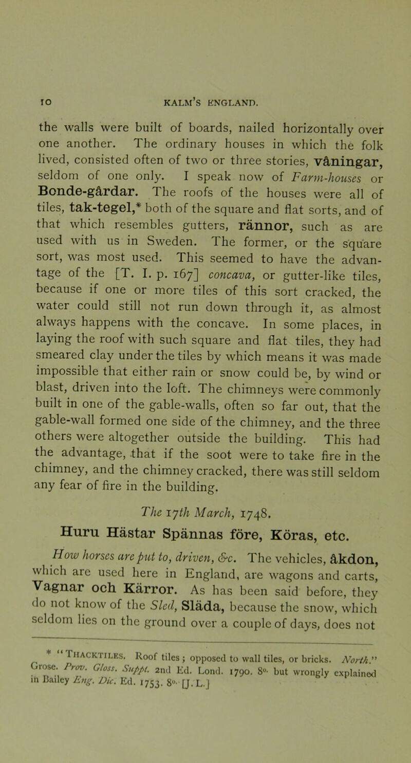 the walls were built of boards, nailed horizontally over one another. The ordinary houses in which the folk lived, consisted often of two or three stories, våningar, seldom of one only. I speak now of Farm-houses or Bonde-gårdar. The roofs of the houses were all of tiles, tak-tegel,* both of the square and flat sorts, and of that which resembles gutters, rännor, such as are used with us in Sweden. The former, or the square sort, was most used. This seemed to have the advan- tage of the [T. I. p. 167] concava, or gutter-like tiles, because if one or more tiles of this sort cracked, the water could still not run down through it, as almost always happens with the concave. In some places, in laying the roof with such square and flat tiles, they had smeared clay under the tiles by which means it was made impossible that either rain or snow could be, by wind or blast, driven into the loft. The chimneys were commonly built in one of the gable-walls, often so far out, that the gable-wall formed one side of the chimney, and the three others were altogether outside the building. This had the advantage, .that if the soot were to take fire in the chimney, and the chimney cracked, there was still seldom any fear of fire in the building. The lyth March, 1748. Huru Hästar Spännas före, Köras, etc. How hor ses are put to, driven, &c. The vehicles, åkdon, which are used here in England, are wagons and carts, Vagnar och Kärror. As has been said before, they do not know of the Sled, Släda, because the snow, which seldom lies on the ground over a coupleof days, does not Ihackiiles. Roof tiles; opposed to wall tiles, or bricks. North.” Grose. Prov. G/oss. Suppt. 2nd Ed. Lond. 1790. 8°- but wrongly explained in I3ailey Eng. Dic. Ed. 1753. 8°' [J. L.j