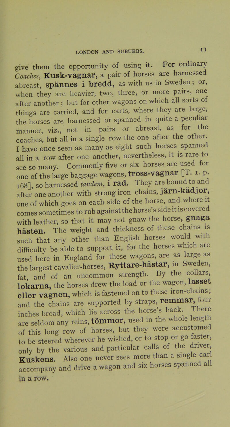 give them the opportunity of using it. For ordinary Coaches, Kusk-vagnar, a pair of horses are harnessed abreast, spännes i bredd, as with us in Sweden ; or, when they are heavier, two, three, or more pairs, one after another ; but for other wagons on which all sorts of things are carried, and for carts, where they are large, the horses are harnessed or spanned in quite a peculiar manner, viz., not in pairs or abreast, as for the coaches, but all in a single row the one after the other. I have once seen as many as eight such horses spanned all in a row after one another, nevertheless, it is rare to see so many. Commonly five or six horses are used for one of the large baggage wagons, tross-vagnar [T. i. p. 168], so harnessed tandem, i rad. They are bound to and after one another with strong iron chains, järn-kädjor, one of which goes on each side of the horse, and where it comes sometimes to rub against thehorse’s side it is covei ed with leather, so that it may not gnaw the horse, gnaga hästen. The weight and thickness of these chains is such that any other than English horses would with difficulty be able to support it, for the horses which are used here in England for these wagons, are as large as the largest cavalier-horses, Ryttare-hästar, in Sweden, fat, and of an uncommon strength. By the collars, lökarna, the horses drew the load or the wagon, lasset eller vagnen, which is fastened on to these iron-chains, and the chains are supported by straps, remmar, four inches broad, which lie across the horse’s back There are seldom any reins, tömmor, used in the whole length of this long row of horses, but they were accustome to be steered where ver he wished, or to stop or go faster, only by the various and particular calls of the driver. Kuskens. Also one never sees more than a single car accompany and drive a wagon and six horses spanned all in a row.