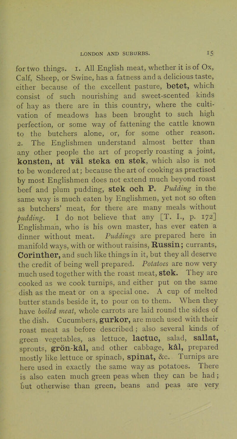 fortwo things. i. All English meat, whether it is of Ox, Calf, Sheep, or Swine, has a fatness and a delicious taste, either because of the excellent pasture, betet, which consist of such nourishing and sweet-scented kinds of hay as there are in tliis country, where the culti- vation of meadows has been brought to such high perfection, or some way of fattening the cattle known to the butchers alone, or, for some other reason. 2. The Englishmen understand almost better than any other people the art of properly roasting a joint, konsten, at väl steka en stek, which also is not to be wondered at; because the art of cookingas practised by most Englishmen does not extend much beyond roast beef and plum pudding, stek och P. Pudding in the same way is much eaten by Englishmen, yet not so often as butchers’ meat, for there are many meals without pudding. I do not believe that any [T. I., p. 172] Englishman, who is his own master, has ever eaten a dinner without meat. Puddings are prepared here in manifold ways, with or without raisins, Russin; currants, Corinther, and such like things in it, but they all deserve the credit of being well prepared. Potatoes are now very much used together with the roast meat, stek. They are cooked as we coolc turnips, and either put on the same dish as the meat or on a special one. A cup of melted butter stands beside it, to pour on to them. When they have boiled meat, whole carrots are laid round the sides of the dish. Cucumbers, gurkor, are much used with their roast meat as before described ; also several kinds of green vegetables, as lettuce, lactuc, salad, sallat, sprouts, grön-kål, and other cabbage, kål, prepared mostly like lettuce or spinach, spinat, &c. Turnips are here used in exactly the same way as potatoes. There is also eaten much green peas when they can be had ; but otherwise than green, beans and peas are very