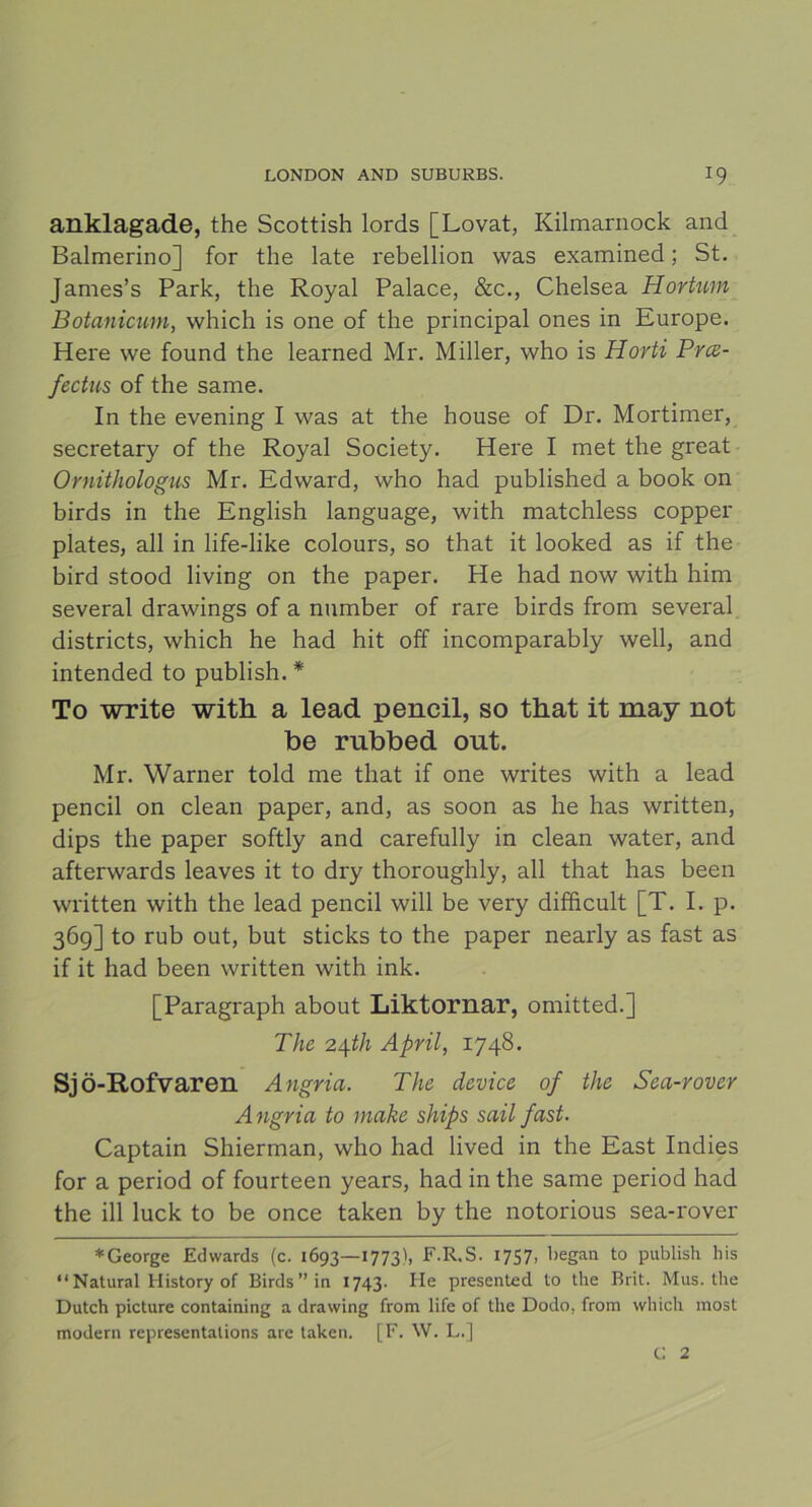 anklagade, the Scottish lords [Lovat, Kilmarnock and Balmerino] for the late rebellion was examined; St. James’s Park, the Royal Palace, &c., Chelsea Hortum Botanicum, which is one of the principal ones in Europé. Here we found the learned Mr. Miller, who is Horti Prce- fectus of the same. In the evening I was at the house of Dr. Mortimer, secretary of the Royal Society. Here I met the great Ornithologus Mr. Edward, who had published a book on birds in the English language, with matchless copper plates, all in life-like colours, so that it looked as if the bird stood living on the paper. He had now with him several drawings of a number of rare birds from several districts, which he had hit off incomparably well, and intended to publish. * To write with a lead pencil, so that it may not be rubbed out. Mr. Warner told me that if one writes with a lead pencil on clean paper, and, as soon as he has written, dips the paper softly and carefully in clean water, and afterwards leaves it to dry thoroughly, all that has been written with the lead pencil will be very difficult [T. I. p. 36g] to rub out, but sticks to the paper nearly as fast as if it had been written with ink. [Paragraph about Liktornar, omitted.] The 24.th April, 1748. Sjö-Rofvaren Angria. The device of the Sea-rover Angria to make ships sail fast. Captain Shierman, who had lived in the East Indies for a period of fourteen years, had in the same period had the ill luck to be once taken by the notorious sea-rover * George Edwards (c. 1693—1773), F.R.S. 1757, began to publish bis “Natural History of Birds” ia 1743. He presented to the Brit. Mus. the Dutch picture containing a drawing from life of the Dodo, from which most modern representations are taken. [F. W. L.] C 2