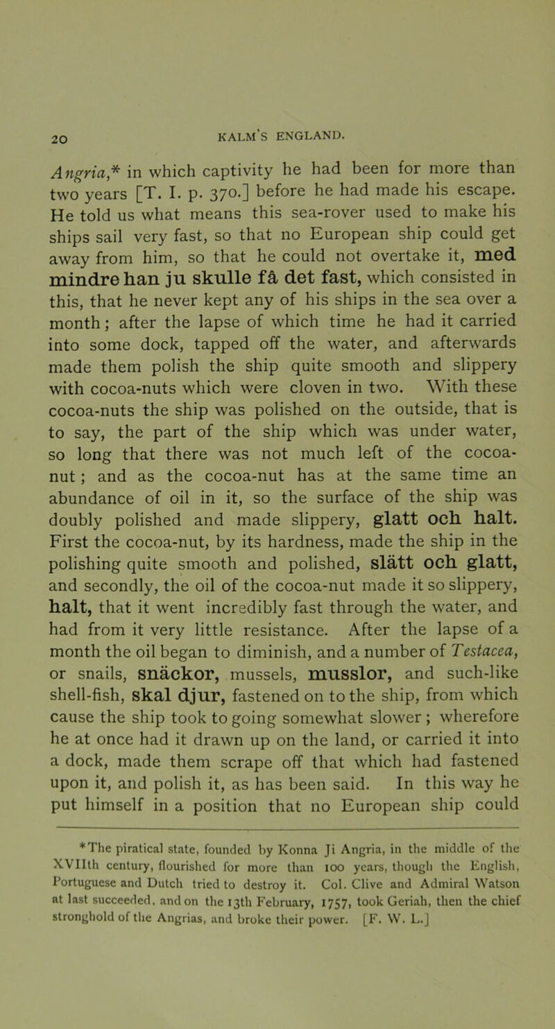 Angria* in which captivity he had been for more than two years [T. I. p. 370.] before he had made his escape. He told us what means this sea-rover used to make his ships sail very fast, so that no European ship could get away from him, so that he could not overtake it, med mindre han jn skulle få det fast, which consisted in this, that he never kept any of his ships in the sea over a month; after the lapse of which time he had it carried into some dock, tapped off the water, and afterwards made them polish the ship quite smooth and slippery with cocoa-nuts which were cloven in two. With these cocoa-nuts the ship was polished on the outside, that is to say, the part of the ship which was under water, so long that there was not much left of the cocoa- nut; and as the cocoa-nut has at the same time an abundance of oil in it, so the surface of the ship was doubly polished and made slippery, glatt och halt. First the cocoa-nut, by its hardness, made the ship in the polishing quite smooth and polished, slätt och glatt, and secondly, the oil of the cocoa-nut made it so slippery, halt, that it went incredibly fast through the water, and had from it very little resistance. After the lapse of a month the oil began to diminish, and a number of Testacea, or snails, snäckor, mussels, musslor, and such-like shell-fish, skal djur, fastened on to the ship, from which cause the ship took to going somewhat slower ; wherefore he at once had it drawn up on the land, or carried it into a dock, made them scrape off that which had fastened upon it, and polish it, as has been said. In this way he put himself in a position that no European ship could *The piratical state, founded by Konna Ji Angria, in the middle of the XVIIth century, flourished for more than 100 years, though the English, Portuguese and Dutch tried to destroy it. Col. Clive and Admiral Watson at last succeeded, andon the I3th February, 1757, took Geriah, then the chief stronghold of the Angrias, and broke their power. [F. W. L.]