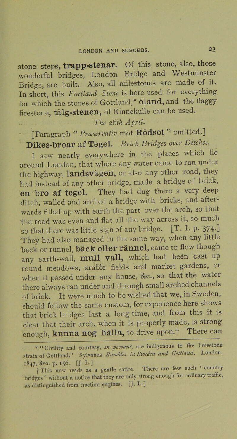 stone steps, trapp-stenar. Of this stone, also, those wonderful bridges, London Bridge and Westminster Bridge, are built. Also, all milestones are made of it. In short, this Portland Stone is here used for everything for which the stones of Gottland,* Öland, and the flaggy firestone, tälg-stenen, of Kinnekulle can be used. The 2 6th April. [Paragraph “ Prcsservativ mot Rödsot omitted.^ Dikes-broar af Tegel. Brick Bridges over Ditches. I saw nearly everywhere in the places which lie around London, that where any water came to run under the highway, landsvägen, or also any other road, they had instead of any other bridge, made a bridge of brick, en bro af tegel. They had dug there a very deep ditch, walled and arched a bridge with bricks, and aftei- wards filled up with earth the part over the arch, so that the road was even and flat all the way across it, so much so that there was little sign of any bridge. [T. I. p. 374-] They had also managed in the same way, when any little beck or runnel, bäck eller rännel, came to flow though any earth-wall, mull vall, which had beén cast up round meadows, arable fields and market gardens, or when it passed under any house, &c., so that the water there always ran under and through small arched channels of brick. It were much to be wished that we, in Sweden, should follow the same custom, for experience here shows that brick bridges last a long time, and from this it is clear that their arch, when it is properly made, is strong enough, kunna nog hålla, to drive upon.t There can *“Civility and courtesy, en passant, are indigenous to the limestone strata of Gottland.” Sylvanus, Rambles in Sweden and Gottland. London, 1847, 8vo. p. 156. [J. L.J f This now reads as a gentle satire. There are few such “ country bridges” without a notice that they are only strong enough for ordinary traffic, as distinguished from traction engines. [J. L.]