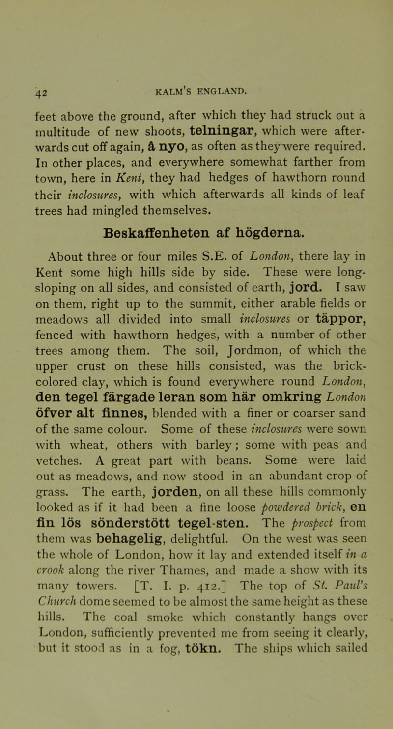 feet above tlie ground, after which they had struck out a multitude of nevv shoots, telningar, which were after- wards cut off again, å nyo, as often as they were required. In other places, and everywhere somewhat farther from town, here in Kent, they had hedges of hawthorn round their inclosures, with which afterwards all kinds of leaf trees had mingled themselves. Beskaffenheten af högderna. About three or four miles S.E. of London, there lay in Kent some high hills side by side. These were long- sloping on all sides, and consisted of earth, jord. I saw on them, right up to the summit, either arable fields or meadows all divided into small inclosures or täppor, fenced with hawthorn hedges, with a number of other trees among them. The soil, Jordmon, of which the upper crust on these hills consisted, was the brick- colored clay, which is found everywhere round London, den tegel färgade leran som här omkring London öfver alt finnes, blended with a finer or coarser sand of the same colour. Some of these inclosures were sown with wheat, others with barley; some with peas and vetches. A great part with beans. Some were laid out as meadows, and now stood in an abundant crop of grass. The earth, jorden, on all these hills commonly looked as if it had been a fine loose powdered brick, en fin lös sönderstött tegel-sten. The prospect from them was behagelig, delightful. On the west was seen the whole of London, how it lay and extended itself in a crook along the river Thames, and made a show with its many towers. [T. I. p. 412.] The top of St. PauVs Church dome seemed to be almost the same heiglit as these hills. The coal smoke which constantly hangs over London, sufficiently prevented me from seeing it clearly, but it stood as in a fog, tökn. The ships which sailed