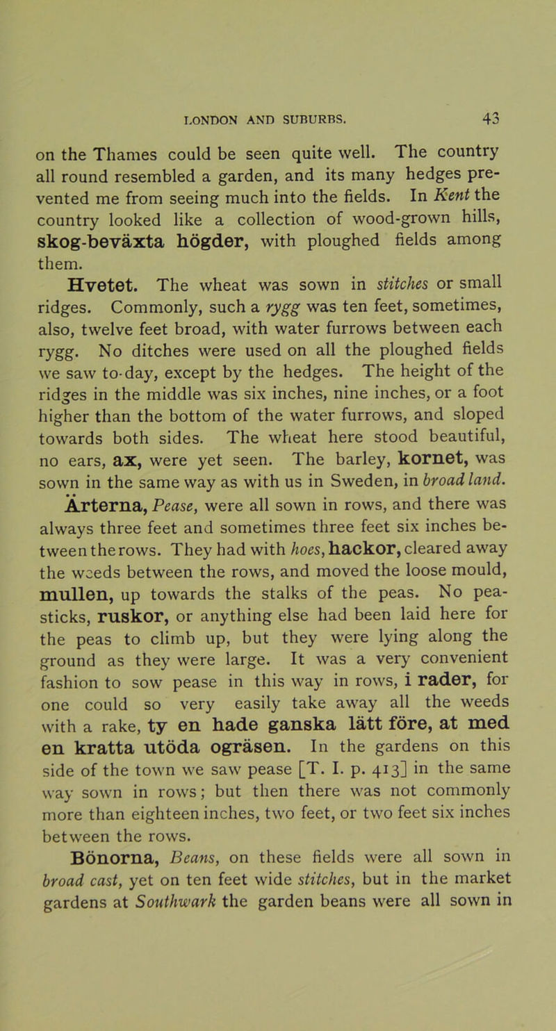 on the Thames could be seen quite well. The country all round resembled a garden, and its many hedges pre- vented me from seeing much into the fields. In Kent the country looked like a collection of wood-grown hills, skog-beväxta högder, with ploughed fields among them. Hvetet. The wheat was sown in stitches or small ridges. Commonly, such a rygg was ten feet, sometimes, also, twelve feet broad, with water furrows between each rygg. No ditches were used on all the ploughed fields we saw to-day, except by the hedges. The height of the ridges in the middle was six inches, nine inches, or a foot higher than the bottom of the water furrows, and sloped towards both sides. The wheat here stood beautiful, no ears, ax, were yet seen. The barley, kornet, was sown in the same way as with us in Sweden, in broad land. Ärterna, Pease, were all sown in rows, and there was always three feet and sometimes three feet six inches be- tween the rows. They had with hoes, hackor, cleared away the wceds between the rows, and moved the loose mould, mullen, up towards the stalks of the peas. No pea- sticks, ruskor, or anything else had been laid here for the peas to climb up, but they were lying along the ground as they were large. It was a very convenient fashion to sow pease in this way in rows, i rader, for one could so very easily take away all the weeds with a rake, ty en hade ganska lätt före, at med en kratta utöda ogräsen. In the gardens on this side of the town we saw pease [T. I. p. 413] in the same way sown in rows; but then there was not commonly more than eighteen inches, two feet, or two feet six inches between the rows. Bönorna, Beans, on these fields were all sown in broad cast, yet on ten feet wide stitches, but in the market gardens at Southwark the garden beans were all sown in